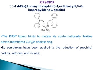 (R,R)-DIOP
(−)-1,4-Bis(diphenylphosphino)-1,4-dideoxy-2,3-O-
isopropylidene-L-threitol
•The DIOP ligand binds to metals via conformationally flexible
seven-membered C4P2M chelate ring.
•Its complexes have been applied to the reduction of prochiral
olefins, ketones, and imines.
 