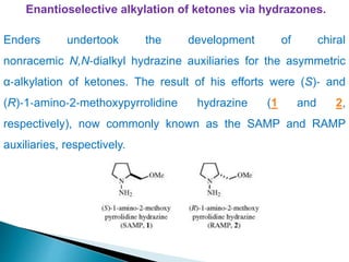 Enantioselective alkylation of ketones via hydrazones.
Enders undertook the development of chiral
nonracemic N,N‐dialkyl hydrazine auxiliaries for the asymmetric
α‐alkylation of ketones. The result of his efforts were (S)‐ and
(R)‐1‐amino‐2‐methoxypyrrolidine hydrazine (1 and 2,
respectively), now commonly known as the SAMP and RAMP
auxiliaries, respectively.
 