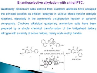 Enantioselective alkylation with chiral PTC.
Quaternary ammonium salts derived from Cinchona alkaloids have occupied
the principal position as efficient catalysts in various phase-transfer catalytic
reactions, especially in the asymmetric α-substitution reaction of carbonyl
compounds. Cinchona alkaloidal quaternary ammonium salts have been
prepared by a simple chemical transformation of the bridgehead tertiary
nitrogen with a variety of active halides, mainly arylic methyl halides.
 