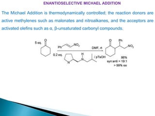 ENANTIOSELECTIVE MICHAEL ADDITION
The Michael Addition is thermodynamically controlled; the reaction donors are
active methylenes such as malonates and nitroalkanes, and the acceptors are
activated olefins such as α, β-unsaturated carbonyl compounds.
 