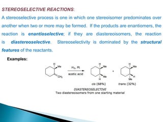 STEREOSELECTIVE REACTIONS:
A stereoselective process is one in which one stereoisomer predominates over
another when two or more may be formed. If the products are enantiomers, the
reaction is enantioselective; if they are diastereoisomers, the reaction
is diastereoselective. Stereoselectivity is dominated by the structural
features of the reactants.
Examples:
 