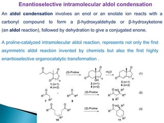 Enantioselective intramolecular aldol condensation
A proline-catalyzed intramolecular aldol reaction, represents not only the first
asymmetric aldol reaction invented by chemists but also the first highly
enantioselective organocatalytic transformation .
An aldol condensation involves an enol or an enolate ion reacts with a
carbonyl compound to form a β-hydroxyaldehyde or β-hydroxyketone
(an aldol reaction), followed by dehydration to give a conjugated enone.
 