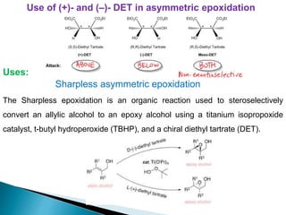 Use of (+)- and (–)- DET in asymmetric epoxidation
Sharpless asymmetric epoxidation
Uses:
The Sharpless epoxidation is an organic reaction used to steroselectively
convert an allylic alcohol to an epoxy alcohol using a titanium isopropoxide
catalyst, t-butyl hydroperoxide (TBHP), and a chiral diethyl tartrate (DET).
 