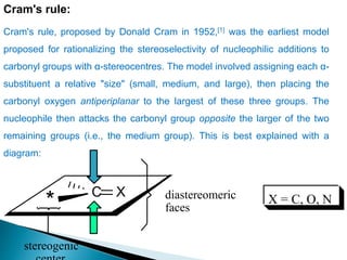 Cram's rule:
Cram's rule, proposed by Donald Cram in 1952,[1] was the earliest model
proposed for rationalizing the stereoselectivity of nucleophilic additions to
carbonyl groups with α-stereocentres. The model involved assigning each α-
substituent a relative "size" (small, medium, and large), then placing the
carbonyl oxygen antiperiplanar to the largest of these three groups. The
nucleophile then attacks the carbonyl group opposite the larger of the two
remaining groups (i.e., the medium group). This is best explained with a
diagram:
C X
* diastereomeric
faces
X = C, O, N
stereogenic
 