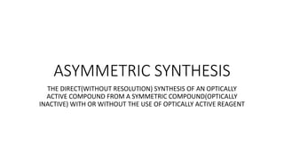 ASYMMETRIC SYNTHESIS
THE DIRECT(WITHOUT RESOLUTION) SYNTHESIS OF AN OPTICALLY
ACTIVE COMPOUND FROM A SYMMETRIC COMPOUND(OPTICALLY
INACTIVE) WITH OR WITHOUT THE USE OF OPTICALLY ACTIVE REAGENT
 