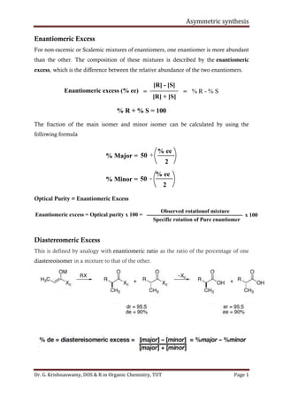 Asymmetric synthesis
Dr. G. Krishnaswamy, DOS & R in Organic Chemistry, TUT Page 1
Enantiomeric Excess
For non-racemic or Scalemic mixtures of enantiomers, one enantiomer is more abundant
than the other. The composition of these mixtures is described by the enantiomeric
excess, which is the difference between the relative abundance of the two enantiomers.
Enantiomeric excess (% ee) =
[R] - [S]
[R] + [S]
= % R - % S
% R + % S = 100
The fraction of the main isomer and minor isomer can be calculated by using the
following formula
% ee
50% Major =
2
% ee
50% Minor =
2
+
-
Optical Purity = Enantiomeric Excess
Enantiomeric excess = Optical purity x 100 =
Observed rotationof mixture
Specific rotation of Pure enantiomer
x 100
Diastereomeric Excess
This is defined by analogy with enantiomeric ratio as the ratio of the percentage of one
diastereoisomer in a mixture to that of the other.
 