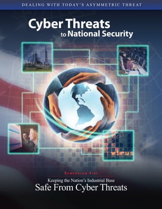 D E A L I N G W I T H T O D A Y ’ S A S Y M M E T R I C T H R E AT




   Cyber Threats
                     to National Security




                       SYMPOSIUM FIVE
              Keeping the Nation’s Industrial Base
       Safe From Cyber Threats
 