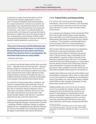 UNCLASSIFIED
                                       Cyber Threats to National Security
                   Symposium Five: Keeping the Nation’s Industrial Base Safe From Cyber Threats



Consider the so-called Jasmine Revolution in China.               1.1.4	 Federal Policy and Responsibility
Social network messages urged people to come to
some 13 locations throughout China and demonstrate                U.S. policies also must keep up with changing
for a range of grievances. At almost every location, the          technologies. The Executive Branch is only beginning
demonstrators were outnumbered by the police and the              to set national policy and advocate for the necessary
security forces. When demonstrations were announced               legal authorities to counter cyber and cyber-related
a second time, some observers wondered whether the                insider threats.
social networks were being used to generate the Jasmine
                                                                  It is a welcome sign of progress in this area that the White
Revolution or whether this was an Orwellian example of
                                                                  House has recently asked Congress to pass legislation
how communication over the Internet could be used to
                                                                  that would codify some of the cybersecurity policies the
encourage potential dissidents to come out in the streets so
                                                                  administration had initially wanted the Executive Branch
that they could be identified by security forces.
                                                                  to authorize.16 This legislation would also add Internet
                                                                  service providers to the list of critical infrastructure
“If you come at these issues with the feeling that only           operators that the government oversees and supports.17
good things come out of cyberspace, it’s very hard to             The Executive Branch must also learn to use legislation,
get yourself keyed up to worry about cyber threats,               and become an advocate for legislation, that both
whether from abroad or from our own population. But               incentivizes positive behavior and protects the private
these kinds of discussions are sorely needed.”                    sector. If the government wants a relationship of trust
                                                                  and confidence, it must be willing to advocate for the
- Ambassador John R. Bolton
                                                                  protections required by the private sector. For example,
                                                                  under the terrorist surveillance program, on a legal request
                                                                  from the Attorney General of the United States, Internet
It is certainly true that the Internet and the tools associated
                                                                  and communications companies provided data to the
with it – especially email and social networks – represent
                                                                  government. Those companies were then sued by private
dramatic changes in communication. However, the U.S.
                                                                  individuals and public interest groups for having done so.
as a society must be aware that governments can use these
same communication tools in direct opposition to their            Another aspect of this issue is the role of the military versus
benign intentions to promote self-expression; that is, to         the Intelligence Community. That is, when is a cyber attack
establish uniformity of opinion, much like that described         an act of war, and when is it clandestine covert intelligence
in the dystopias of George Orwell and Aldous Huxley.              activity? Put another way, when do cyber attacks constitute
                                                                  crimes? When are they examples of espionage? At what
It is critical for American policymakers, legislators, and
                                                                  point do they amount to acts of war?
citizens to understand that cyber technology can be an
enormous force for good in the U.S. economy and society,          Another problem arises even if we are sure an attack is
but it also is a potential vehicle for destructive forces.        an act of war. Consider this analogy: Assume a nuclear
These forces can operate well below the level of visual           weapon goes off in an American city. The device was
and verbal communication of social networks. They                 placed in a truck parked in a central location, and the
operate through computer codes that have a significant            weapon was detonated. There were no missiles, no aerial
impact because they control the infrastructure.                   delivery of any kind, no trajectory to track to see that it
                                                                  came from somewhere like North Korea or Iran, only a
Americans must understand that all of the technology in the
                                                                  nuclear detonation and the tragic consequences that follow.
information field and cyberspace communication is just that
– technology. Whether technology is benign or malignant
                                                                  16  Aliya Sternstein, “White House agrees to let Congress codify
depends on who is manipulating it and what their intentions       some cybersecurity policies,” NextGov.com, http://www.nextgov.
are. Any less clear-headed view of technology diminishes          com/nextgov/ng_20110622_2600.php?oref=topnews, accessed June
the danger of cyber threats, both external and internal.          23, 2011.
                                                                  17  Ibid.


8 H                                                       UNCLASSIFIED                                    © 2011 CACI International Inc
 