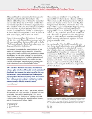 UNCLASSIFIED
                                          Cyber Threats to National Security
                      Symposium Five: Keeping the Nation’s Industrial Base Safe From Cyber Threats



After a careful analysis, American nuclear forensic experts       There is no excuse for a failure of leadership and
tell the President that based on their evaluation of the          accountability now that postpones a decision until then.
radiation and the likely source for the enriched uranium that     There is no excuse, but there may be a reason, and that
was used in this device, they are 70 percent confident that it    reason is the “tyranny of the in-box.”21 Every day, West
was Iranian in origin. However, there is a 30 percent chance      Wingers come to their offices with a notion about what
that it came from North Korea. What action should be taken?       they would like to get accomplished in the policy process.
“Do we respond at 70 percent of the level that we would           Unfortunately, the media are calling. “The phone is
have had we been 100 percent sure? Do we retaliate against        ringing and the TV is on, broadcasting events in Egypt, or
70 percent of the Iranian targets? Do we attack 30 percent of     Tunisia, or Libya, or Bahrain. These events must be dealt
North Korea’s targets, just to be on the safe side?”18            with – they cannot be ignored. And so the policy process
                                                                  gets put on hold.”22 Someone must take ownership and
Unless the government faces this issue now, the nation            address these very difficult issues, regardless of what is
will face it in a crisis. There will come a moment when the       going on around the world.
U.S. must act, and these decisions will be made on the fly.
“The Executive Branch will do its best, and everyone who          An exercise called Cyber ShockWave made this point
disagrees will criticize the decision.”19                         very clearly. A multi-administration group walked through
                                                                  a simulated mobile-deployed cyber attack. It was not
It is important to remember that when regulations are put         clear where the attack was coming from, but it created a
in place or legislation is enacted, inevitably, there will be     cascading effect. First, cell towers went down, then lights
second-, third-, fourth-, and fifth-order consequences that are   went out across the Northeast. When it was realized that a
unanticipated. As true as that is for the Executive Branch,       mobile-deployed weapon was in use, it became critical for
where those consequences are considered and policies and          citizens to turn off their cell phones. Every time someone
regulations are formed, Congress has even less time and           turned on a cell phone, a virus was downloaded and
expertise, which means “the downstream consequences to            became more pervasive. Unfortunately, in the U.S., the
some actions may be worse than the lack of policy.”20             President cannot simply tell the American people to turn
                                                                  off their cell phones.
“Do I ever think that there would be a circumstance
where a cyber attack would result in kinetic retaliation?
Absolutely. Not because that is the most effective way,
not because it is easy or doable in real time to know
precisely where the attack is coming from. But because
there will be such extraordinary political and public
pressure on a President to act and respond.”
– Frances Townsend



That is not the best way to make a war/no-war decision.
Nevertheless, this crisis is coming. A decision will have
to be made. There will be a substantial cyber attack.
This is evidenced by the degree of computer network
exploitation activity targeting both the defense industry         During the Cyber ShockWave simulation exercise, malicious software planted on
                                                                  cell phones rapidly made its way to cell towers and ultimately crippled a large
and the Department of Defense (DoD).                              segment of the U.S. power grid. The exercise also revealed how ill-prepared the
                                                                  U.S. may be for a mobile-deployed cyber attack. Graphic courtesy of CACI.
18  Bolton, op. cit.
19  Townsend, op. cit.                                            21  Ibid.
20  Ibid.                                                         22  Ibid.


© 2011 CACI International Inc                              UNCLASSIFIED                                                                    H 9
 
