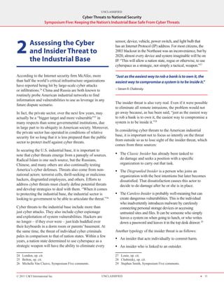 UNCLASSIFIED
                                          Cyber Threats to National Security
                      Symposium Five: Keeping the Nation’s Industrial Base Safe From Cyber Threats




2       	 Assessing the Cyber                                   sensor, device, vehicle, power switch, and light bulb that
                                                                has an Internet Protocol (IP) address. For most citizens, the
          and Insider Threat to                                 2003 blackout in the Northeast was an inconvenience, but by
                                                                2020, almost every device and system imaginable will be on
          the Industrial Base                                   IP. “This will allow a nation state, rogue or otherwise, to use
                                                                cyberspace as a strategic, not simply a tactical, weapon.”27

According to the Internet security firm McAfee, more            “Just as the easiest way to rob a bank is to own it, the
than half the world’s critical infrastructure organizations     easiest way to compromise a system is to be inside it.”
have reported being hit by large-scale cyber attacks
or infiltrations.24 China and Russia are both known to          - Steven R. Chabinsky
routinely probe American industrial networks to find
information and vulnerabilities to use as leverage in any
                                                                The insider threat is also very real. Even if it were possible
future dispute scenario.
                                                                to eliminate all remote intrusions, the problem would not
In fact, the private sector, over the next few years, may       go away because, as has been said, “just as the easiest way
actually be a “bigger target and more vulnerable”25 in          to rob a bank is to own it, the easiest way to compromise a
many respects than some governmental institutions, due          system is to be inside it.”28
in large part to its ubiquity in American society. Moreover,
                                                                In considering cyber threats to the American industrial
the private sector has operated in conditions of relative
                                                                base, it is important not to focus so intently on the threat
security for so long that it is less prepared than the public
                                                                from outside so as to lose sight of the insider threat, which
sector to protect itself against cyber threats.
                                                                comes from three sources:
In securing the U.S. industrial base, it is important to
note that cyber threats emerge from a panoply of sources.       ƒƒ The Classic Insider has already been tasked to
Radical Islam is one such source, but the Russians,                do damage and seeks a position with a specific
Chinese, and many others are also continually testing              organization to carry out that task.
America’s cyber defenses. Threats also come from non-           ƒƒ The Disgruntled Insider is a person who joins an
national actors: terrorist cells, thrill-seeking or malicious      organization with the best intentions but later becomes
hackers, disgruntled employees, and others. Efforts to             dissatisfied. That dissatisfaction causes this actor to
address cyber threats must clearly define potential threats        decide to do damage after he or she is in place.
and develop strategies to deal with them. “When it comes
to protecting the industrial base, the industrial sector is     ƒƒ The Careless Insider is probably well-meaning but can
looking to government to be able to articulate the threat.”26      create dangerous vulnerabilities. This is the individual
                                                                   who inadvertently introduces malware by carelessly
Cyber threats to the industrial base include more than             connecting personal storage devices or accessing
just cyber attacks. They also include cyber espionage              untrusted sites and files. It can be someone who simply
and exploitation of system vulnerabilities. Hackers are            leaves a system on when going to lunch, or who writes
no longer – if they ever were – just kids huddled over             down a password and leaves it in the top desk drawer. 29
their keyboards in a dorm room or parents’ basement. At
the same time, the threat of individual cyber criminals         Another typology of the insider threat is as follows:
pales in comparison to that of nation states. Within a few
                                                                ƒƒ An insider that acts individually to commit harm.
years, a nation state determined to use cyberspace as a
strategic weapon will have the ability to eliminate every       ƒƒ An insider who is linked to an outsider.

24  London, op. cit.                                            27  Louie, op. cit.
25  Bolton, op. cit.                                            28  Chabinsky, op. cit.
26  Michelle Van Cleave, Symposium Five comments.               29  Stephen Smith, Symposium Five comments.


© 2011 CACI International Inc                           UNCLASSIFIED                                                      H 11
 