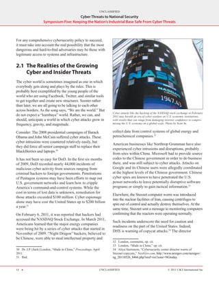 UNCLASSIFIED
                                        Cyber Threats to National Security
                    Symposium Five: Keeping the Nation’s Industrial Base Safe From Cyber Threats



For any comprehensive cybersecurity policy to succeed,
it must take into account the real possibility that the most
dangerous and hard-to-find adversaries may be those with
legitimate access to systems and infrastructure.

2.1	 The Realities of the Growing
     Cyber and Insider Threats
The cyber world is sometimes imagined as one in which
everybody gets along and plays by the rules. This is
probably best exemplified by the young people of the
world who are using Facebook, Twitter, and similar tools
to get together and create new structures. Sooner rather
than later, we are all going to be talking to each other
across borders. As the song says, “We are the world.” But
                                                                     Cyber attacks like the hacking of the NASDAQ stock exchange in February
do not expect a “kumbaya” world. Rather, we can, and                 2011 may herald an era of cyber warfare on U.S. economic institutions,
should, anticipate a world in which cyber attacks grow in            with results that can range from damaging investor confidence to compro-
frequency, gravity, and magnitude.                                   mising the U.S. economy on a global scale. Photo by Sean Yu.


Consider: The 2008 presidential campaigns of Barack                  collect data from control systems of global energy and
Obama and John McCain suffered cyber attacks. These                  petrochemical companies.32
cyber intrusions were countered relatively easily, but
                                                                     American businesses like Northrop Grumman have also
they did force all senior campaign staff to replace their
                                                                     experienced cyber intrusions and disruptions, probably
BlackBerries and laptops.30
                                                                     from sites within China. Microsoft had to provide source
It has not been so easy for DoD. In the first six months             codes to the Chinese government in order to do business
of 2009, DoD recorded nearly 44,000 incidents of                     there, and was still subject to cyber attacks. Attacks on
malicious cyber activity from sources ranging from                   Google and its Chinese users were allegedly coordinated
criminal hackers to foreign governments. Penetrations                at the highest levels of the Chinese government. Chinese
of Pentagon systems may have been efforts to map out                 cyber spies are known to have penetrated the U.S.
U.S. government networks and learn how to cripple                    power networks to leave potentially disruptive software
America’s command-and-control systems. While the                     programs or simply to gain tactical information.33
cost in terms of lost data is unknown, remediation for
                                                                     Elsewhere, the Stuxnet computer worm was introduced
those attacks exceeded $100 million. Cyber espionage
                                                                     into the nuclear facilities of Iran, causing centrifuges to
alone may have cost the United States up to $200 billion
                                                                     spin out of control and actually destroy themselves. At the
a year.31
                                                                     same time, Stuxnet sent a message to monitoring computers
On February 6, 2011, it was reported that hackers had                confirming that the reactors were operating normally.
accessed the NASDAQ Stock Exchange. In March 2011,
                                                                     Such incidents underscore the need for caution and
Americans learned that the major energy companies
                                                                     readiness on the part of the United States. Indeed,
were being hit by a series of cyber attacks that started in
                                                                     DHS is warning of copycat attacks.34 The director
November of 2009. “Night Dragon” hackers, believed to
be Chinese, were able to steal intellectual property and
                                                                     32  London, comments, op. cit.
                                                                     33  London, “Made in China,” op. cit.
30  Dr. J.P. (Jack) London, “Made in China,” Proceedings, April      34  Aliya Sternstein, “Cybersecurity center director warns of
2011.                                                                Stuxnet copycats,” NextGov.com, http://www.nextgov.com/nextgov/
31  Ibid.                                                            ng_20110526_8466.php?oref=rss?zone=NGtoday.


12 H                                                          UNCLASSIFIED                                       © 2011 CACI International Inc
 
