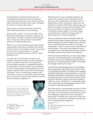 UNCLASSIFIED
                                           Cyber Threats to National Security
                       Symposium Five: Keeping the Nation’s Industrial Base Safe From Cyber Threats



of the department’s National Cybersecurity and                  WikiLeaks put U.S. sources, methods, diplomats, and
Communications Integration Center has expressed                 forces at risk around the world. Combine this kind of
concern that malicious cyber actors could use growing           subversion with a sophisticated cyber attack on the U.S.
public information about the Stuxnet code to reengineer         industrial base, and the consequences could be far more
the software to attack broader targets.35                       profound. The founder of WikiLeaks, Julian Assange, says
                                                                that his next targets are major American banks and other
Moreover, just as external cyber threats are growing,           private-sector entities. His ability to access databases,
cyber-related insider threats are also increasing.              to make those databases public, or to corrupt, change,
On December 4, 2006, U.S. Navy Petty Officer Ariel              or counterfeit them could lead to damage to the U.S.
Weinmann pleaded guilty to desertion, espionage, and            infrastructure that is “all but unimaginable.”37
other charges. The public record shows that he jumped           There are standing DoD directives that deal clearly and
ship in Connecticut, taking with him an unspecified             explicitly with the unique regulations that relate to securing
quantity of classified electronic files.                        classified information systems and digital data. In this light,
While he was on duty, Weinmann downloaded detailed              the case of WikiLeaks becomes a matter of “command
national defense information, including such technical          responsibility,”38 and it is, one may assume, being addressed
manuals as that for the Tomahawk missile. He presented          in those channels. This case has also prompted a massive
these secret files to representatives of a foreign              investigation into how all federal agencies protect classified
government at scheduled meetings in Yemen, Vienna,              information and how insider threats may be addressed.
and Mexico City.                                                On the other hand, the Weinmann case and ensuing damage
Five years later, an Army private was able to take              assessment, which included specific recommendations to
hundreds of thousands of cables and other documents             rectify this security lapse, brought this looming problem to
out of a classified network that was not supposed to            the attention of national leadership. In 2006, it was thought
be downloadable, printable, or manipulable outside of           that “changes would surely be made.”39
its theoretically secure environment. He accomplished           In a DoD action to protect against threats in cleared defense
this task by doing nothing more than putting on a set of        industry organizations, the Defense Security Service (DSS)
earphones and listening to music while he downloaded            is investigating the possibility of including contract language
information. “How are sophisticated computer codes              with specific details about expected protections to ensure that
useful when a system is so vulnerable to penetration that       all bidders understand they must build protection, including
the very lowest level employee can undertake an activity        insider threat protection, into their systems. It should also be
that has profound consequences?”36                              noted that a thorough, competent insider threat program is
                                                                “defensive, reactive, and offensive,”40 requiring the support
                                                                of law enforcement and counterintelligence agencies with
                                                                investigative and operational authorities.
WikiLeaks put U.S. sources, methods, dip-                       More often than not, recent espionage cases have involved
lomats, and forces at risk around the world.
Combine this kind of subversion with a so-                      someone working in industry who has decided to go over
phisticated cyber attack on the U.S. industrial                 to the other side. Clearly, the government must do a better
base, and the consequences could be far more                    job of helping the industrial base protect itself against
profound. Image from WikiLeaks.
                                                                insider threats. The DSS, Navy, Army, and Air Force have
                                                                the authority to work directly with industry and help them
                                                                from a counterintelligence perspective.
                                                                37    Ibid
35  Sternstein, “Cybersecurity                                  38    Troy Sullivan, Symposium Five comments.
center director,” op. cit.                                      39    Van Cleave, op. cit.
36  Bolton, op. cit.                                            40    Smith, op. cit.


© 2011 CACI International Inc                           UNCLASSIFIED                                                       H 13
 