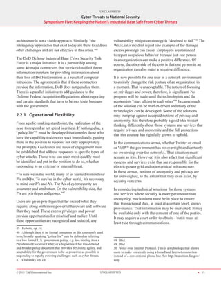 UNCLASSIFIED
                                          Cyber Threats to National Security
                      Symposium Five: Keeping the Nation’s Industrial Base Safe From Cyber Threats



architecture is not a viable approach. Similarly, “the                  vulnerability mitigation strategy is “destined to fail.”48 The
interagency approaches that exist today are there to address            WikiLeaks incident is just one example of the damage
other challenges and are not effective in this arena.”45                excess privilege can cause. Employees are reminded
                                                                        to report suspicious behavior because just one person
The DoD Defense Industrial Base Cyber Security Task                     in an organization can make a positive difference. Of
Force is a major initiative. It is a partnership among                  course, the other side of the coin is that one person in an
some 40 major contractors that receive classified threat                organization can also make a negative difference.
information in return for providing information about
their loss of DoD information as a result of computer                   It is now possible for one user in a network environment
intrusions. The agreement is that if these contractors                  to entirely change the risk posture of an organization in
provide the information, DoD does not penalize them.                    a moment. That is unacceptable. The notion of focusing
There is a parallel initiative to add guidance to the                   on privileges and power, therefore, is significant. No
Defense Federal Acquisition Regulations about reporting                 progress will be made until the technologists and the
and certain standards that have to be met to do business                economists “start talking to each other”49 because much
with the government.                                                    of the solution can be market-driven and many of the
                                                                        technologies can be developed. Some of the solutions
2.2.1	 Operational Flexibility                                          may bump up against accepted notions of privacy and
                                                                        anonymity. It is therefore probably a good idea to start
From a policymaking standpoint, the realization of the
                                                                        thinking differently about those systems and services that
need to respond at net speed is critical. If nothing else, a
                                                                        require privacy and anonymity and the full protections
“policy lite”46 must be developed that enables those who
                                                                        that this country has rightfully grown to uphold.
have the capability to do so to react immediately, putting
them in the position to respond not only appropriately                  In the communications arena, whether Twitter or email
but promptly. Guidelines and rules of engagement must                   or VoIP,50 the government has no oversight and certainly
be established that address responses to specific types of              no ownership over the networks. That situation must
cyber attacks. Those who can react most quickly must                    remain as it is. However, it is also a fact that significant
be identified and put in the position to do so, whether                 systems and services exist that are responsible for the
responding to an external or internal threat.                           electric power grid and other critical infrastructure.
                                                                        In these arenas, notions of anonymity and privacy are
“To survive in the world, many of us learned to mind our
                                                                        far outweighed, to the extent that they even exist, by
P’s and Q’s. To survive in the cyber world, it’s necessary
                                                                        security concerns.
to mind our P’s and A’s. The A’s of cybersecurity are
assurance and attribution. On the vulnerability side, the               In considering technical solutions for those systems
P’s are privileges and power.”47                                        and services where security is more paramount than
                                                                        anonymity, mechanisms must be in place to ensure
Users are given privileges that far exceed what they
                                                                        that transactional data, at least at a certain level, shows
require, along with more powerful hardware and software
                                                                        provenance. That information may be encrypted. It may
than they need. These excess privileges and power
                                                                        be available only with the consent of one of the parties.
provide opportunities for mischief and malice. Until
                                                                        It may require a court order to obtain – but it must at
these opportunities are recognized and reduced, any
                                                                        least ride through communications.
45  Roberts, op. cit.
46  Although there is no formal consensus on this commonly used
term, broadly speaking “policy lite” may be defined as referring
to a less formal U.S. government policy, e.g. less binding than a       48  Ibid.
Presidential Executive Order; or a higher-level but less-detailed       49  Ibid.
and broader policy document that provides flexibility, agility, and     50  Voice over Internet Protocol. This is a technology that allows
adaptability for the government to be as proactive as possible in       users to make voice calls using a broadband Internet connection
responding to rapidly evolving challenges such as cyber threats.        instead of a conventional phone line. See http://transition.fcc.gov/
47  Chabinsky, op. cit.                                                 voip.


© 2011 CACI International Inc                                   UNCLASSIFIED                                                              H 15
 