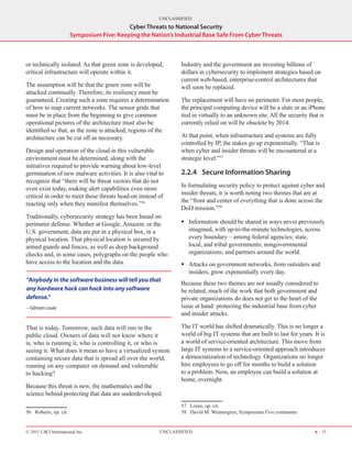 UNCLASSIFIED
                                            Cyber Threats to National Security
                        Symposium Five: Keeping the Nation’s Industrial Base Safe From Cyber Threats



or technically isolated. As that green zone is developed,       Industry and the government are investing billions of
critical infrastructure will operate within it.                 dollars in cybersecurity to implement strategies based on
                                                                current web-based, enterprise-control architectures that
The assumption will be that the green zone will be              will soon be replaced.
attacked continually. Therefore, its resiliency must be
guaranteed. Creating such a zone requires a determination       The replacement will have no perimeter. For most people,
of how to map current networks. The sensor grids that           the principal computing device will be a slate or an iPhone
must be in place from the beginning to give common              tied in virtually to an unknown site. All the security that is
operational pictures of the architecture must also be           currently relied on will be obsolete by 2014.
identified so that, as the zone is attacked, regions of the
architecture can be cut off as necessary.                       At that point, when infrastructure and systems are fully
                                                                controlled by IP, the stakes go up exponentially. “That is
Design and operation of the cloud in this vulnerable            when cyber and insider threats will be encountered at a
environment must be determined, along with the                  strategic level.”57
initiatives required to provide warning about low-level
germination of new malware activities. It is also vital to      2.2.4	 Secure Information Sharing
recognize that “there will be threat vectors that do not
                                                                In formulating security policy to protect against cyber and
even exist today, making alert capabilities even more
                                                                insider threats, it is worth noting two themes that are at
critical in order to meet these threats head-on instead of
                                                                the “front and center of everything that is done across the
reacting only when they manifest themselves.”56
                                                                DoD mission.”58
Traditionally, cybersecurity strategy has been based on
perimeter defense. Whether at Google, Amazon, or the            ƒƒ Information should be shared in ways never previously
U.S. government, data are put in a physical box, in a              imagined, with up-to-the-minute technologies, across
physical location. That physical location is secured by            every boundary – among federal agencies; state,
armed guards and fences, as well as deep background                local, and tribal governments; nongovernmental
checks and, in some cases, polygraphs on the people who            organizations; and partners around the world.
have access to the location and the data.                       ƒƒ Attacks on government networks, from outsiders and
                                                                   insiders, grow exponentially every day.
“Anybody in the software business will tell you that
                                                                Because these two themes are not usually considered to
any hardware hack can hack into any software                    be related, much of the work that both government and
defense.”                                                       private organizations do does not get to the heart of the
– Gilman Louie                                                  issue at hand: protecting the industrial base from cyber
                                                                and insider attacks.

That is today. Tomorrow, such data will run in the              The IT world has shifted dramatically. This is no longer a
public cloud. Owners of data will not know where it             world of big IT systems that are built to last for years. It is
is, who is running it, who is controlling it, or who is         a world of service‑oriented architecture. This move from
seeing it. What does it mean to have a virtualized system       large IT systems to a service‑oriented approach introduces
containing secure data that is spread all over the world,       a democratization of technology. Organizations no longer
running on any computer on demand and vulnerable                hire employees to go off for months to build a solution
to hacking?                                                     to a problem. Now, an employee can build a solution at
                                                                home, overnight.
Because this threat is new, the mathematics and the
science behind protecting that data are underdeveloped.
                                                                57  Louie, op. cit.
56  Roberts, op. cit.                                           58  David M. Wennergren, Symposium Five comments.


© 2011 CACI International Inc                           UNCLASSIFIED                                                      H 17
 