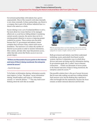 UNCLASSIFIED
                                        Cyber Threats to National Security
                    Symposium Five: Keeping the Nation’s Industrial Base Safe From Cyber Threats



Government partnerships with industry have grown
exponentially. Most of the research work done internally
is now done externally. In these partnerships, any threat to
a company that is part of the defense industrial base is a
threat to the nation as a whole.

Secure sharing is not a set of isolated problems to solve,
but more about two issues that have to be managed
effectively to avoid forever falling behind. Considering
current security concerns, the answer does not lie in
erecting greater obstacles to access or imposing greater
isolation on systems. Those actions miss the point,
because the U.S. government and industry cannot
complete their missions if they cannot reach across
boundaries. The need now is to reduce the number of
                                                               With the increasing reliance on cloud computing, data owners will lose
Internet access points in order to monitor information,        control of their information unless rigorous cybersecurity practices and
filter content, and take other steps that promote access,      safeguards are in place. Graphic courtesy of CACI.
rather than take action that blocks access to an even
greater degree.                                                Both government and industry must better understand
                                                               technology assets, particularly host‑based security
“If there are thousands of access points to the Internet       systems, and how to determine ways in which these
and none of them is being monitored, the enterprise            devices and assets are being used for information sharing.
                                                               In government‑speak, this is called “trust in Internet
cannot be secure.”
                                                               connections … If there are thousands of access points
- David M. Wennergren                                          to the Internet and none of them is being monitored, the
                                                               enterprise cannot be secure.”60

To be better at information sharing, information security      One possible solution here is the use of secure browsers
must improve. In fact, “the phrase ‘secure information         that let users take nothing out and leave nothing behind.
sharing’ should replace such terms as ‘information             Such answers exist, but the thinking they represent is
security’ or ‘network defense.’ ”59 This may lead to new       often not brought into the mainstream, because the focus
thinking about the tools that are needed.                      remains on better intrusion detection and firewalls.




59  Wennergren, op. cit.                                       60  Ibid.


18 H                                                   UNCLASSIFIED                                            © 2011 CACI International Inc
 