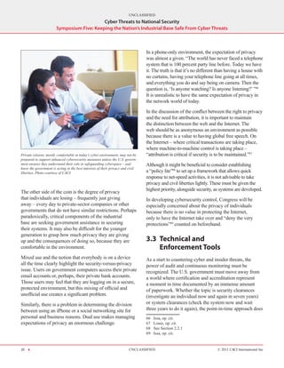 UNCLASSIFIED
                                           Cyber Threats to National Security
                       Symposium Five: Keeping the Nation’s Industrial Base Safe From Cyber Threats



                                                                                 In a phone-only environment, the expectation of privacy
                                                                                 was almost a given. “The world has never faced a telephone
                                                                                 system that is 100 percent party line before. Today we have
                                                                                 it. The truth is that it’s no different than having a house with
                                                                                 no curtains, having your telephone line going at all times,
                                                                                 and everything you do and say being on camera. Then the
                                                                                 question is, ‘Is anyone watching? Is anyone listening?’ ”66
                                                                                 It is unrealistic to have the same expectation of privacy in
                                                                                 the network world of today.

                                                                                 In the discussion of the conflict between the right to privacy
                                                                                 and the need for attribution, it is important to maintain
                                                                                 the distinction between the web and the Internet. The
                                                                                 web should be as anonymous an environment as possible
                                                                                 because there is a value to having global free speech. On
                                                                                 the Internet – where critical transactions are taking place,
                                                                                 where machine-to-machine control is taking place –
Private citizens, mostly comfortable in today’s cyber environment, may not be    “attribution is critical if security is to be maintained.”67
prepared to support enhanced cybersecurity measures unless the U.S. govern-
ment ensures they understand their role in safeguarding cyberspace – and         Although it might be beneficial to consider establishing
know the government is acting in the best interests of their privacy and civil
liberties. Photo courtesy of CACI.                                               a “policy lite”68 to set up a framework that allows quick
                                                                                 response to net-speed activities, it is not advisable to take
                                                                                 privacy and civil liberties lightly. These must be given the
                                                                                 highest priority, alongside security, as systems are developed.
The other side of the coin is the degree of privacy
that individuals are losing – frequently just giving                             In developing cybersecurity control, Congress will be
away – every day to private-sector companies or other                            especially concerned about the privacy of individuals
governments that do not have similar restrictions. Perhaps                       because there is no value in protecting the Internet,
paradoxically, critical components of the industrial                             only to have the Internet take over and “deny the very
base are seeking government assistance in securing                               protections”69 counted on beforehand.
their systems. It may also be difficult for the younger
generation to grasp how much privacy they are giving
up and the consequences of doing so, because they are                            3.3	 Technical and
comfortable in the environment.                                                       Enforcement Tools
Mixed use and the notion that everybody is on a device                           As a start to countering cyber and insider threats, the
all the time clearly highlight the security-versus-privacy                       power of audit and continuous monitoring must be
issue. Users on government computers access their private                        recognized. The U.S. government must move away from
email accounts or, perhaps, their private bank accounts.                         a world where certification and accreditation represent
Those users may feel that they are logging on in a secure,                       a moment in time documented by an immense amount
protected environment, but this mixing of official and                           of paperwork. Whether the topic is security clearances
unofficial use creates a significant problem.                                    (investigate an individual now and again in seven years)
Similarly, there is a problem in determining the division                        or system clearances (check the system now and wait
between using an iPhone or a social networking site for                          three years to do it again), the point-in-time approach does
personal and business reasons. Dual use makes managing                           66    Issa, op. cit.
expectations of privacy an enormous challenge.                                   67    Louie, op. cit.
                                                                                 68    See Section 2.2.1
                                                                                 69    Issa, op. cit.


20 H                                                                    UNCLASSIFIED                                    © 2011 CACI International Inc
 