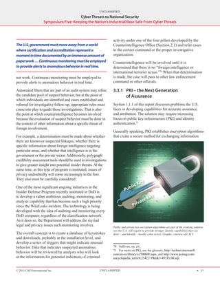 UNCLASSIFIED
                                          Cyber Threats to National Security
                      Symposium Five: Keeping the Nation’s Industrial Base Safe From Cyber Threats



                                                                 activity under one of the four pillars developed by the
The U.S. government must move away from a world                  Counterintelligence Office (Section 2.1) and refer cases
where certification and accreditation represent a                to the correct command or the proper investigative
moment in time documented by an immense amount of                organization.
paperwork … Continuous monitoring must be employed               Counterintelligence will be involved until it is
to provide alerts to anomalous behavior in real time.            determined that there is no “foreign intelligence or
                                                                 international terrorist nexus.”70 When that determination
not work. Continuous monitoring must be employed to              is made, the case will pass to other law enforcement
provide alerts to anomalous behavior in real time.               command or other officials.

Automated filters that are part of an audit system may refine    3.3.1	 PKI – the Next Generation
the candidate pool of suspect behavior, but at the point at             of Assurance
which individuals are identified and cases established and
referred for investigative follow‑up, appropriate rules must     Section 1.1.1 of this report discusses problems the U.S.
come into play to guide those investigations. That is also       faces in developing capabilities for accurate assurance
the point at which counterintelligence becomes involved          and attribution. The solution may require increasing
because the evaluation of suspect behavior must be done in       focus on public key infrastructure (PKI) and identity
the context of other information about a specific threat of      authentication.71
foreign involvement.
                                                                 Generally speaking, PKI establishes encryption algorithms
For example, a determination must be made about whether          that create a secure method for exchanging information
there are known or suspected linkages, whether there is
specific information about foreign intelligence targeting
particular areas, and whether that intelligence is in the
government or the private sector. Additionally, polygraph
credibility assessment tools should be used in investigations
to give greater insight into potential insider threats. At the
same time, as this type of program is instituted, issues of
privacy undoubtedly will come increasingly to the fore.
They also must be carefully considered.

One of the most significant ongoing initiatives in the
Insider Defense Program recently instituted in DoD is
to develop a rather ambitious auditing, monitoring, and
analysis capability that has become such a high priority
since the WikiLeaks incident. The technology is being
developed with the idea of auditing and monitoring every
DoD computer, regardless of the classification network.
As it does so, the Department will address the myriad
legal and privacy issues such monitoring involves.               Public and private key encryption algorithms are part of the evolving solution
                                                                 sets the U.S. will require to provide stronger identity capabilities that can
The overall concept is to create a database of keystrokes        deter – and identify – hostile cyber actors. Graphic courtesy of CACI.
and downloads, probably at the installation level, and
develop a series of triggers that might indicate unusual
behavior. Data that indicates suspected anomalous                70  Sullivan, op. cit..
                                                                 71  For more on PKI, see the glossary, http://technet.microsoft.
behavior will be reviewed by analysts who will look              com/en-us/library/cc700808.aspx, and http://www.pcmag.com/
at the information for potential indicators of criminal          encyclopedia_term/0,2542,t=PKI&i=49333,00.asp.


© 2011 CACI International Inc                            UNCLASSIFIED                                                                    H 21
 