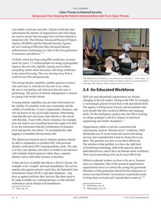 UNCLASSIFIED
                                         Cyber Threats to National Security
                     Symposium Five: Keeping the Nation’s Industrial Base Safe From Cyber Threats



over public or private networks. Digital certificates that
authenticate the identity of organizations and individuals
are used to ensure that messages have not been altered or
tampered with. The Defense Advanced Research Projects
Agency (DARPA) and the National Security Agency
are now looking at PKI and other advanced identity
authentication technologies as “part of the next generation
of assurance and defense.”72

At DoD, which has been using PKI certificates on smart
cards for years, 3.5 million people are doing cryptographic
logon to the network, digitally signing travel claims,
encrypting emails when necessary, and using certificates
to do secure browsing. They are moving away from a
world of user IDs and passwords.                                  The Department of Defense is now focused on training a “cyber cadre” of
                                                                  experts who possess the knowledge and skills to advise on and respond to
This strong identity capability enables agencies to know          evolving cyber threats. Photo courtesy of U.S. Air Force.
who each user is, what device the user is on, where
the user is navigating, and what activities the user is           3.4	 An Educated Workforce
performing. The power of identity management is critical
in coping with insider threats.                                   Skill sets and educational requirements are already
                                                                  changing in the job market. Hiring at the FBI, for example,
A strong identity capability also provides information on         is increasingly geared toward those with specialized skills.
the validity of a member in the user community and the            The agency is hiring fewer lawyers and accountants and
validity of certificates. A user’s organization, clearance, and   more people that have technical abilities and language
role are known in any given login situation, determining          skills. On the intelligence analyst side, the FBI is looking
what data the user can access, and what he or she can do          at college graduates with B.S. degrees in electrical
with that data. A user with a Secret clearance, for example,      engineering and similar disciplines.73
does not need to see everything Secret but ought to be able
to see the information that the combination of clearance          Organizations, public or private, concerned with
level and specific role allows. To accomplish this, data-         cybersecurity need an “Internet‑savvy” workforce. DoD
tagging is a mundane but necessary task.                          debated the use of social media and social networking
                                                                  services and concluded that it had no choice but to use
The federal government and its industry partners should           them. The question was how to use them effectively.
be able to standardize to combine PKI with personal               The solution to that problem is to have the right kind
identity verification (PIV) interoperability cards. The idea      of monitoring technology, both at the gateway and on
is to have one identity card allow its holder to do business      individual devices, and to have an Internet‑smart workforce.
with multiple federal agencies rather than a separate             Then social networking tools can be used effectively.
identity tied to individual systems or facilities.
                                                                  Efforts to educate workers on how to be savvy Internet
A data service is available that allows a driver’s license, for   users are important. One of the potential opportunities
example, to be “swiped” and read immediately. The service         organizations have is to attract the young net generation.
matches this against terrorist watch lists, the National Crime    Members of that generation should be the employees of
Information Center (NCIC), and other databases – and              choice moving forward. Government in particular needs
does so against real-time data. Services like these need to       to bring them on board and “unleash their creativity.”74
be made available on a widespread basis so that real-time
information can be shared at all installations.
                                                                  73  Chabinsky, op. cit.
72  Gray, op. cit.                                                74  Wennergren, op. cit.


22 H                                                      UNCLASSIFIED                                        © 2011 CACI International Inc
 