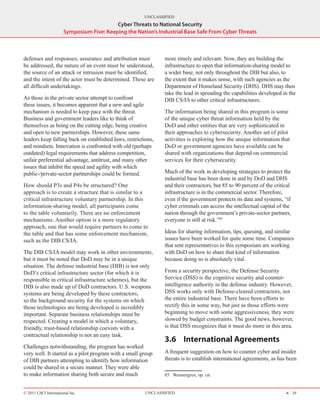 UNCLASSIFIED
                                          Cyber Threats to National Security
                      Symposium Five: Keeping the Nation’s Industrial Base Safe From Cyber Threats



defenses and responses, assurance and attribution must         more timely and relevant. Now, they are building the
be addressed, the nature of an event must be understood,       infrastructure to open that information-sharing model to
the source of an attack or intrusion must be identified,       a wider base, not only throughout the DIB but also, to
and the intent of the actor must be determined. These are      the extent that it makes sense, with such agencies as the
all difficult undertakings.                                    Department of Homeland Security (DHS). DHS may then
                                                               take the lead in spreading the capabilities developed in the
As those in the private sector attempt to confront             DIB CS/IA to other critical infrastructures.
these issues, it becomes apparent that a new and agile
mechanism is needed to keep pace with the threat.              The information being shared in this program is some
Business and government leaders like to think of               of the unique cyber threat information held by the
themselves as being on the cutting edge, being creative        DoD and other entities that are very sophisticated in
and open to new partnerships. However, these same              their approaches to cybersecurity. Another set of pilot
leaders keep falling back on established laws, restrictions,   activities is exploring how the unique information that
and mindsets. Innovation is confronted with old (perhaps       DoD or government agencies have available can be
outdated) legal requirements that address competition,         shared with organizations that depend on commercial
unfair preferential advantage, antitrust, and many other       services for their cybersecurity.
issues that inhibit the speed and agility with which
public-/private-sector partnerships could be formed.           Much of the work in developing strategies to protect the
                                                               industrial base has been done in and by DoD and DHS
How should P3s and P4s be structured? One                      and their contractors, but 85 to 90 percent of the critical
approach is to create a structure that is similar to a         infrastructure is in the commercial sector. Therefore,
critical infrastructure voluntary partnership. In this         even if the government protects its data and systems, “if
information-sharing model, all participants come               cyber criminals can access the intellectual capital of the
to the table voluntarily. There are no enforcement             nation through the government’s private-sector partners,
mechanisms. Another option is a more regulatory                everyone is still at risk.”85
approach, one that would require partners to come to
the table and that has some enforcement mechanism,             Ideas for sharing information, tips, queuing, and similar
such as the DIB CS/IA.                                         issues have been worked for quite some time. Companies
                                                               that sent representatives to this symposium are working
The DIB CS/IA model may work in other environments,            with DoD on how to share that kind of information
but it must be noted that DoD may be in a unique               because doing so is absolutely vital.
situation. The defense industrial base (DIB) is not only
DoD’s critical infrastructure sector (for which it is          From a security perspective, the Defense Security
responsible in critical infrastructure schemes), but the       Service (DSS) is the cognitive security and counter-
DIB is also made up of DoD contractors. U.S. weapons           intelligence authority in the defense industry. However,
systems are being developed by these contractors,              DSS works only with Defense‑cleared contractors, not
so the background security for the systems on which            the entire industrial base. There have been efforts to
those technologies are being developed is incredibly           rectify this in some way, but just as those efforts were
important. Separate business relationships must be             beginning to move with some aggressiveness, they were
respected. Creating a model in which a voluntary,              slowed by budget constraints. The good news, however,
friendly, trust-based relationship coexists with a             is that DSS recognizes that it must do more in this area.
contractual relationship is not an easy task.
                                                               3.6	 International Agreements
Challenges notwithstanding, the program has worked
very well. It started as a pilot program with a small group    A frequent suggestion on how to counter cyber and insider
of DIB partners attempting to identify how information         threats is to establish international agreements, as has been
could be shared in a secure manner. They were able
to make information sharing both secure and much               85  Wennergren, op. cit.


© 2011 CACI International Inc                           UNCLASSIFIED                                                   H 25
 