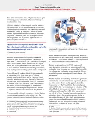 UNCLASSIFIED
                                         Cyber Threats to National Security
                     Symposium Five: Keeping the Nation’s Industrial Base Safe From Cyber Threats



done in the arms control arena.86 Signatories would agree
not to engage in cyber warfare. Of course, that may be
easier said than done.

Although the cyber infrastructure is a global resource,
the management of which requires a new approach to
relationships between nations, the risks inherent to such
an approach cannot be dismissed. “There are many
nations, organizations and individuals who see this as
very much a zero sum game and are prepared to take
advantage of the sort of globalist approach that we
particularly have fostered.”87

“If one country cannot protect the rest of the world
from cyber threats originating on its soil, the rest of the           International agreements on cybersecurity are critical to the global
world has an absolute right to do so.”                                cooperation that is required to defeat cyber threats to the U.S. and all nations.
                                                                      Graphic courtesy of CACI.
– Congressman Darrell Issa (R-CA)

                                                                      This is not like copyright or patent protection, which are
There are certain classes of behavior that responsible                win-lose situations. In cybersecurity, with the exception of
nations can agree should be prohibited. For example, if               North Korea, “every nation is a loser”90 if the environment
some actor – a malevolent hacker, a terrorist cell, or a rogue        as a whole cannot be made safe and reliable.
state – shuts down the critical infrastructure of a city or
nation, that is unacceptable behavior. “The Chinese have              There is an appreciation in the WMD (weapons of
as much interest as the Americans in making sure that the             mass destruction) community, as just one example, that
stock exchanges and monetary systems are not corrupted.”88            verification in the biological area is essentially impossible.
                                                                      Nevertheless, any verification argument made in this area
One problem with working effectively internationally                  would be better than one that could be made for the cyber
to counter the cyber threat is the lack of a direct,                  warfare area.91
ongoing interface with cyber staff in European Union
countries, which represent more than half of the rest of              Another problem in establishing international agreements
the developed world. Information from U.S. embassies                  is that when it comes to international negotiation, friends
is funneled to the chief executive. If the President does             and allies are not always readily apparent. Consider,
not initiate action, nothing happens. If the President                for example, how the United States shares intelligence
does initiate action, Congress may question it. Indeed,               within NATO. It is very restricted, even with close NATO
“Congress is not structured to deal with this problem.”89             allies. The U.S. simply does not share the most sensitive
                                                                      intelligence with any of its NATO allies and certainly
A recommended solution is to engineer a United Nations                not with all of them. Engaging in complex negotiations
resolution on cybersecurity and a unified treaty that                 with others about cybersecurity poses risks similar to
requires cooperation among nations in the cyber realm.                sharing intelligence with allies. Such negotiations may
                                                                      require discussion of sophisticated defensive measures,
86  President Obama also addressed international cooperation to       for example, and may provide information and expose
counter cyber threats in his May 2011 publication, International      vulnerabilities to those who are not true allies.
Strategy for Cyberspace, http://www.whitehouse.gov/sites/default/
files/rss_viewer/internationalstrategy_cyberspace.pdf.                90  Ibid.
87  Frank J. Gaffney, Symposium Five comments.                        91  Bolton: “I think you could make an argument, a bad argument,
88  Townsend, op. cit.                                                but you could make a better argument in the biological area than you
89  Issa, op. cit.                                                    can in cyberspace.”


26 H                                                           UNCLASSIFIED                                            © 2011 CACI International Inc
 
