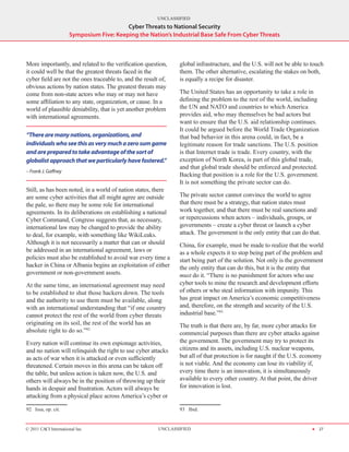 UNCLASSIFIED
                                          Cyber Threats to National Security
                      Symposium Five: Keeping the Nation’s Industrial Base Safe From Cyber Threats



More importantly, and related to the verification question,     global infrastructure, and the U.S. will not be able to touch
it could well be that the greatest threats faced in the         them. The other alternative, escalating the stakes on both,
cyber field are not the ones traceable to, and the result of,   is equally a recipe for disaster.
obvious actions by nation states. The greatest threats may
come from non-state actors who may or may not have              The United States has an opportunity to take a role in
some affiliation to any state, organization, or cause. In a     defining the problem to the rest of the world, including
world of plausible deniability, that is yet another problem     the UN and NATO and countries to which America
with international agreements.                                  provides aid, who may themselves be bad actors but
                                                                want to ensure that the U.S. aid relationship continues.
                                                                It could be argued before the World Trade Organization
“There are many nations, organizations, and                     that bad behavior in this arena could, in fact, be a
individuals who see this as very much a zero sum game           legitimate reason for trade sanctions. The U.S. position
and are prepared to take advantage of the sort of               is that Internet trade is trade. Every country, with the
globalist approach that we particularly have fostered.”         exception of North Korea, is part of this global trade,
                                                                and that global trade should be enforced and protected.
– Frank J. Gaffney
                                                                Backing that position is a role for the U.S. government.
                                                                It is not something the private sector can do.
Still, as has been noted, in a world of nation states, there
are some cyber activities that all might agree are outside      The private sector cannot convince the world to agree
the pale, so there may be some role for international           that there must be a strategy, that nation states must
agreements. In its deliberations on establishing a national     work together, and that there must be real sanctions and/
Cyber Command, Congress suggests that, as necessary,            or repercussions when actors – individuals, groups, or
international law may be changed to provide the ability         governments – create a cyber threat or launch a cyber
to deal, for example, with something like WikiLeaks.            attack. The government is the only entity that can do that.
Although it is not necessarily a matter that can or should      China, for example, must be made to realize that the world
be addressed in an international agreement, laws or             as a whole expects it to stop being part of the problem and
policies must also be established to avoid war every time a     start being part of the solution. Not only is the government
hacker in China or Albania begins an exploitation of either     the only entity that can do this, but it is the entity that
government or non-government assets.                            must do it. “There is no punishment for actors who use
At the same time, an international agreement may need           cyber tools to mine the research and development efforts
to be established to shut those hackers down. The tools         of others or who steal information with impunity. This
and the authority to use them must be available, along          has great impact on America’s economic competitiveness
with an international understanding that “if one country        and, therefore, on the strength and security of the U.S.
cannot protect the rest of the world from cyber threats         industrial base.”93
originating on its soil, the rest of the world has an           The truth is that there are, by far, more cyber attacks for
absolute right to do so.”92                                     commercial purposes than there are cyber attacks against
Every nation will continue its own espionage activities,        the government. The government may try to protect its
and no nation will relinquish the right to use cyber attacks    citizens and its assets, including U.S. nuclear weapons,
as acts of war when it is attacked or even sufficiently         but all of that protection is for naught if the U.S. economy
threatened. Certain moves in this arena can be taken off        is not viable. And the economy can lose its viability if,
the table, but unless action is taken now, the U.S. and         every time there is an innovation, it is simultaneously
others will always be in the position of throwing up their      available to every other country. At that point, the driver
hands in despair and frustration. Actors will always be         for innovation is lost.
attacking from a physical place across America’s cyber or

92  Issa, op. cit.                                              93  Ibid.


© 2011 CACI International Inc                            UNCLASSIFIED                                                   H 27
 