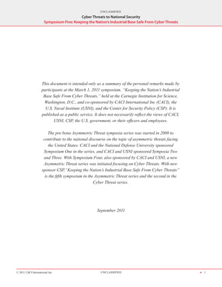 UNCLASSIFIED
                                          Cyber Threats to National Security
                      Symposium Five: Keeping the Nation’s Industrial Base Safe From Cyber Threats




                    This document is intended only as a summary of the personal remarks made by
                    participants at the March 1, 2011 symposium, “Keeping the Nation’s Industrial
                     Base Safe From Cyber Threats,” held at the Carnegie Institution for Science,
                     Washington, D.C., and co-sponsored by CACI International Inc (CACI), the
                      U.S. Naval Institute (USNI), and the Center for Security Policy (CSP). It is
                    published as a public service. It does not necessarily reflect the views of CACI,
                           USNI, CSP, the U.S. government, or their officers and employees.

                        The pro bono Asymmetric Threat symposia series was started in 2008 to
                     contribute to the national discourse on the topic of asymmetric threats facing
                        the United States. CACI and the National Defense University sponsored
                     Symposium One in the series, and CACI and USNI sponsored Symposia Two
                     and Three. With Symposium Four, also sponsored by CACI and USNI, a new
                     Asymmetric Threat series was initiated focusing on Cyber Threats. With new
                    sponsor CSP,“Keeping the Nation’s Industrial Base Safe From Cyber Threats”
                      is the fifth symposium in the Asymmetric Threat series and the second in the
                                                   Cyber Threat series.




                                                    September 2011




© 2011 CACI International Inc                         UNCLASSIFIED                                      H 1
 