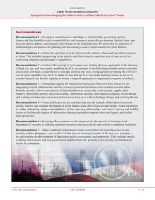 UNCLASSIFIED
                                          Cyber Threats to National Security
                      Symposium Five: Keeping the Nation’s Industrial Base Safe From Cyber Threats




     Recommendations
     Recommendation 1 – Develop a comprehensive and adaptive United States government policy
     framework that identifies roles, responsibilities, and resources across the government (federal, state, and
     local) to detect, defend, and preempt cyber threats to the industrial base. Prioritize the development of
     methodologies and metrics for planning and forecasting resource requirements for cyber defense.

     Recommendation 2 – Define the spectrum of cyber threats to the industrial base and potential responses
     to them. This includes categorizing cyber attacks and which attacks constitute acts of war, as well as
     cultivating offensive and preemptive capabilities.
     Recommendation 3 – Embrace the concept of cyberspace as a military domain, equivalent to the domains
     of land, air, sea, and outer space, enabling the U.S. government to lawfully target hostile nations and other
     adversaries. Develop a comprehensive strategic doctrine and rules of engagement governing the offensive
     use of cyber capabilities by the U.S. Make it clear that the U.S. has ample technical means to act in its
     national interest and has the capacity to mount a targeted symmetric or asymmetric response in defense.
     Recommendation 4 – Strengthen support for National Infrastructure Protection Plan initiatives for
     integrating critical infrastructure and key resource pro­ ection initiatives into a unified national effort.
                                                             t
     Provide periodic reviews and updates of these initiatives to assure that cybersecurity, supply chain
     integrity, personnel security, physical security, information security, information assurance, insider threat,
     and training and education measures and resources keep pace with technology change and evolving threats.
     Recommendation 5 – Foster public-private partnerships that provide trusted collaboration to prevent,
     secure, protect, and mitigate the impact of cyber attacks and cyber-related insider threats. Enact legislation
     to confer authorities, assign responsibilities, define reporting relationships, and resolve privacy and liability
     issues to facilitate the degree of information sharing required to support cyber intelligence and insider
     threat programs.
     Recommendation 6 – Encourage the private-sector development of cybersecurity technologies and
     heightened IT security by offering economic incentives that are realistic and tailored to particular industries.
     Recommendation 7 – Make a national commitment to lead world efforts in fostering access to and
     security within cyberspace – just as the U.S. has done in ensuring freedom of the seas, air, and space –
     by accelerating the development of legislation, policy, procedures, and authorities. This includes rapidly
     evolving international and non-governmental partnerships that promote cybersecurity and freedom of
     access to cyberspace.




© 2011 CACI International Inc                          UNCLASSIFIED                                                     H 29
 