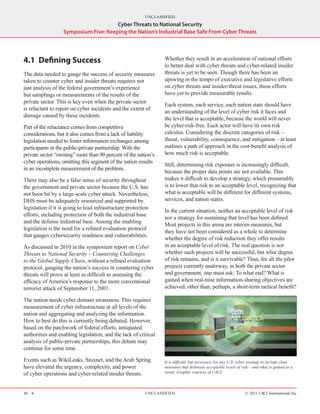 UNCLASSIFIED
                                       Cyber Threats to National Security
                   Symposium Five: Keeping the Nation’s Industrial Base Safe From Cyber Threats




4.1	 Defining Success                                            Whether they result in an acceleration of national efforts
                                                                 to better deal with cyber threats and cyber-related insider
The data needed to gauge the success of security measures        threats is yet to be seen. Though there has been an
taken to counter cyber and insider threats requires not          upswing in the tempo of executive and legislative efforts
just analysis of the federal government’s experience             on cyber threats and insider-threat issues, these efforts
but samplings or measurements of the results of the              have yet to provide measurable results.
private sector. This is key even when the private sector
                                                                 Each system, each service, each nation state should have
is reluctant to report on cyber incidents and the extent of
                                                                 an understanding of the level of cyber risk it faces and
damage caused by these incidents.
                                                                 the level that is acceptable, because the world will never
Part of the reluctance comes from competitive                    be cyber-risk-free. Each actor will have its own risk
considerations, but it also comes from a lack of liability       calculus. Considering the discrete categories of risk –
legislation needed to foster information exchanges among         threat, vulnerability, consequence, and mitigation – at least
participants in the public-private partnership. With the         outlines a path of approach in the cost-benefit analysis of
private sector “owning” more than 90 percent of the nation’s     how much risk is acceptable.
cyber operations, omitting this segment of the nation results
                                                                 Still, determining risk exposure is increasingly difficult,
in an incomplete measurement of the problem.
                                                                 because the proper data points are not available. This
There may also be a false sense of security throughout           makes it difficult to develop a strategy, which presumably
the government and private sector because the U.S. has           is to lower that risk to an acceptable level, recognizing that
not been hit by a large-scale cyber attack. Nevertheless,        what is acceptable will be different for different systems,
DHS must be adequately resourced and supported by                services, and nation states.
legislation if it is going to lead infrastructure protection
                                                                 In the current situation, neither an acceptable level of risk
efforts, including protection of both the industrial base
                                                                 nor a strategy for sustaining that level has been defined.
and the defense industrial base. Among the enabling
                                                                 Most projects in this arena are interim measures, but
legislation is the need for a refined evaluation protocol
                                                                 they have not been considered as a whole to determine
that gauges cybersecurity readiness and vulnerabilities.
                                                                 whether the degree of risk reduction they offer results
As discussed in 2010 in the symposium report on Cyber            in an acceptable level of risk. The real question is not
Threats to National Security – Countering Challenges             whether such projects will be successful, but what degree
to the Global Supply Chain, without a refined evaluation         of risk remains, and is it survivable? Thus, for all the pilot
protocol, gauging the nation’s success in countering cyber       projects currently underway, in both the private sector
threats will prove at least as difficult as assessing the        and government, one must ask: To what end? What is
efficacy of America’s response to the more conventional          gained when real-time information-sharing objectives are
terrorist attack of September 11, 2001.                          achieved, other than, perhaps, a short-term tactical benefit?

The nation needs cyber domain awareness. This requires
measurement of cyber infrastructure at all levels of the
nation and aggregating and analyzing the information.
How to best do this is currently being debated. However,
based on the patchwork of federal efforts, antiquated
authorities and enabling legislation, and the lack of critical
analysis of public-private partnerships, this debate may
continue for some time.

Events such as WikiLeaks, Stuxnet, and the Arab Spring           It is difficult, but necessary, for any U.S. cyber strategy to include clear
have elevated the urgency, complexity, and power                 measures that delineate acceptable levels of risk – and what is gained as a
of cyber operations and cyber-related insider threats.           result. Graphic courtesy of CACI.




30 H                                                      UNCLASSIFIED                                          © 2011 CACI International Inc
 