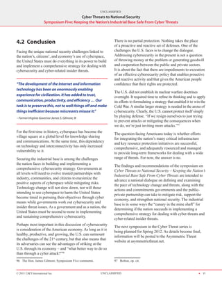 UNCLASSIFIED
                                          Cyber Threats to National Security
                      Symposium Five: Keeping the Nation’s Industrial Base Safe From Cyber Threats




4.2	Conclusion                                                 There is no partial protection. Nothing takes the place
                                                               of a proactive and reactive set of defenses. One of the
Facing the unique national security challenges linked to       challenges the U.S. faces is to change the dialogue.
the nation’s, citizens’, and economy’s use of cyberspace,      Addressing cybersecurity in the present is not a question
the United States must do everything in its power to build     of throwing money at the problem or generating goodwill
and implement a comprehensive strategy for dealing with        and cooperation between the public and private sectors.
cybersecurity and cyber-related insider threats.               It is about the fact that there are impediments to execution
                                                               of an effective cybersecurity policy that enables proactive
                                                               and reactive activity and that gives the American people
“The development of the Internet and information               confidence that their rights are protected.
technology has been an enormously enabling
                                                               The U.S. did not establish its nuclear warfare doctrines
experience for civilization. It has added to trust,            overnight. It required time to refine its thinking and to apply
communication, productivity, and efficiency … Our              its efforts to formulating a strategy that enabled it to win the
task is to preserve this, not to wall things off and make      Cold War. A similar larger strategy is needed in the arena of
things inefficient because miscreants misuse it.”              cybersecurity. Clearly, the U.S. cannot protect itself simply
– Former Virginia Governor James S. Gilmore, III
                                                               by playing defense. “If we resign ourselves to just trying
                                                               to prevent attacks or mitigating the consequences when
                                                               we do, we’re just inviting more attacks.”97	
For the first time in history, cyberspace has become the
                                                               The question facing Americans today is whether efforts
village square at a global level for knowledge sharing
                                                               for integrating the nation’s many critical infrastructure
and communications. At the same time, this dependency
                                                               and key resource protection initiatives are successful,
on technology and interconnectivity has only increased
                                                               comprehensive, and adequately resourced and managed
vulnerability to it.
                                                               to provide long-term frameworks for dealing with a wide
Securing the industrial base is among the challenges           range of threats. For now, the answer is no.
the nation faces in building and implementing a
                                                               The findings and recommendations of the symposium on
comprehensive cybersecurity strategy. Governments at
                                                               Cyber Threats to National Security – Keeping the Nation’s
all levels will need to evolve trusted partnerships with
                                                               Industrial Base Safe From Cyber Threats are intended to
industry, communities, and citizens to maximize the
                                                               advance a national dialogue on defining and examining
positive aspects of cyberspace while mitigating risks.
                                                               the pace of technology change and threats, along with the
Technology change will not slow down, nor will those
                                                               actions and commitments governments and the public-
intending to use cyberspace to harm the United States
                                                               private partnership can take to mitigate risk, support the
become timid in pursuing their objectives through cyber
                                                               economy, and strengthen national security. The industrial
means while governments work out cybersecurity and
                                                               base is in some ways the “canary in the mine shaft” for
insider threat issues. As a government and as a nation, the
                                                               determining if the nation succeeds in implementing a
United States must be second to none in implementing
                                                               comprehensive strategy for dealing with cyber threats and
and sustaining comprehensive cybersecurity.
                                                               cyber-related insider threats.
Perhaps most important in this discussion of cybersecurity
                                                               The next symposium in the Cyber Threat series is
is consideration of the American economy. As long as it is
                                                               being planned for Spring 2012. As details become final,
healthy, productive, and growing, the U.S. can surmount
                                                               information will be posted to the Asymmetric Threat
the challenges of the 21st century, but that also means that
                                                               website at asymmetricthreat.net.
its adversaries can see the advantages of striking at the
U.S. through its economy – and “what better way to do so
than through a cyber attack?”96
96  The Hon. James Gilmore, Symposium Five comments.           97  Bolton, op. cit.


© 2011 CACI International Inc                          UNCLASSIFIED                                                       H 31
 