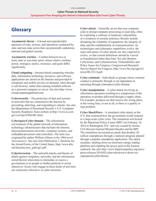 UNCLASSIFIED
                                     Cyber Threats to National Security
                 Symposium Five: Keeping the Nation’s Industrial Base Safe From Cyber Threats




Glossary                                                     Cyber attack – Generally an act that uses computer
                                                             code to disrupt computer processing or steal data, often
                                                             by exploiting a software or hardware vulnerability
                                                             or a weakness in security practices. Results include
Asymmetric threat – A broad and unpredictable                disrupting the reliability of equipment, the integrity of
spectrum of risks, actions, and operations conducted by      data, and the confidentiality of communications. As
state and non-state actors that can potentially undermine    technologies and cyberspace capabilities evolve, the
national and global security.                                types and nature of cyber attacks are also expected to
                                                             evolve, so that current definitions should be viewed
Asymmetric warfare – Combat between two or
                                                             as foundational rather than final. See also Botnets,
more state or non-state actors whose relative military
                                                             Cybercrime, and Cyberterrorism: Vulnerabilities and
power, strategies, tactics, resources, and goals differ
                                                             Policy Issues for Congress, Congressional Research
significantly.
                                                             Service Report for Congress, http://www.fas.org/sgp/crs/
Cloud computing – Internet-based computing whereby           terror/RL32114.pdf.
data, information technology resources, and software
                                                             Cyber criminals – Individuals or groups whose criminal
applications are stored on the Internet and provided to
                                                             conduct is primarily through or are dependent on
computers and mobile devices on demand, often through
                                                             operating through cyberspace/cyber domain.
a web browser, rather than running installed software
on a personal computer or server. See also http://www.       Cyber manipulation – A cyber attack involving an
cloudcomputingdefined.com.                                   information operation resulting in a compromise of the
                                                             operation or product delivered through a supply chain.
Cybersecurity – The protection of data and systems
                                                             For example, products are delivered to the wrong place,
in networks that are connected to the Internet by
                                                             at the wrong time, or not at all, or there is a quality or
preventing, detecting, and responding to attacks. See also
                                                             type problem.
the Department of Homeland Security’s U.S. Computer
Security Readiness Team website at http://www.us-cert.       Cyber ShockWave – A simulated cyber attack on the
gov/cas/tips/ST04-001.html.                                  U.S. that examined how the government would respond
                                                             to a large-scale cyber crisis. The simulation was hosted
Cyberspace/Cyber domain – The information
                                                             by the Bipartisan Policy Center (BPC) on February 16,
environment of the global network of information
                                                             2010 in Washington, D.C. and was created by former
technology infrastructures that includes the Internet,
                                                             CIA Director General Michael Hayden and the BPC.
telecommunications networks, computer systems, and
                                                             The simulation envisioned an attack that disables 20
embedded processors and controllers. The term was
                                                             million smartphones through a malware program planted
originated by author William Gibson in his 1984 novel
                                                             through a popular smartphone application. The attack
Neuromancer. See also Joint Publication 1, Doctrine for
                                                             escalates, shutting down an electronic energy trading
the Armed Forces of the United States, http://www.dtic.
                                                             platform and crippling the power grid on the Eastern
mil/doctrine/new_pubs/jp1.pdf.
                                                             seaboard. See also http://www.bipartisanpolicy.org/news/
Cyberterrorism – The unlawful attacks and threats of         press-releases/2010/02/cyber-shockwave-shows-us-
attack against computers, networks, and the information      unprepared-cyber-threats.
stored therein when done to intimidate or coerce a
government or its people to further political or social
objectives. Actors who engage in these kinds of activities
are commonly referred to as cyber terrorists.




32 H                                                  UNCLASSIFIED                               © 2011 CACI International Inc
 