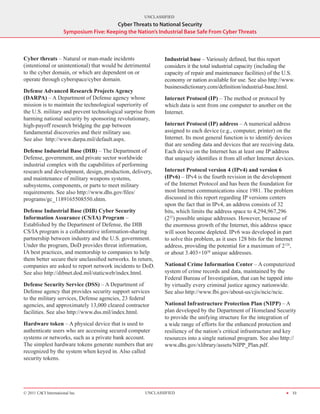 UNCLASSIFIED
                                          Cyber Threats to National Security
                      Symposium Five: Keeping the Nation’s Industrial Base Safe From Cyber Threats



Cyber threats – Natural or man-made incidents                Industrial base – Variously defined, but this report
(intentional or unintentional) that would be detrimental     considers it the total industrial capacity (including the
to the cyber domain, or which are dependent on or            capacity of repair and maintenance facilities) of the U.S.
operate through cyberspace/cyber domain.                     economy or nation available for use. See also http://www.
                                                             businessdictionary.com/definition/industrial-base.html.
Defense Advanced Research Projects Agency
(DARPA) – A Department of Defense agency whose               Internet Protocol (IP) – The method or protocol by
mission is to maintain the technological superiority of      which data is sent from one computer to another on the
the U.S. military and prevent technological surprise from    Internet.
harming national security by sponsoring revolutionary,
high-payoff research bridging the gap between                Internet Protocol (IP) address – A numerical address
fundamental discoveries and their military use.              assigned to each device (e.g., computer, printer) on the
See also http://www.darpa.mil/default.aspx.                  Internet. Its most general function is to identify devices
                                                             that are sending data and devices that are receiving data.
Defense Industrial Base (DIB) – The Department of            Each device on the Internet has at least one IP address
Defense, government, and private sector worldwide            that uniquely identifies it from all other Internet devices.
industrial complex with the capabilities of performing
research and development, design, production, delivery,      Internet Protocol version 4 (IPv4) and version 6
and maintenance of military weapons systems,                 (IPv6) – IPv4 is the fourth revision in the development
subsystems, components, or parts to meet military            of the Internet Protocol and has been the foundation for
requirements. See also http://www.dhs.gov/files/             most Internet communications since 1981. The problem
programs/gc_1189165508550.shtm.                              discussed in this report regarding IP versions centers
                                                             upon the fact that in IPv4, an address consists of 32
Defense Industrial Base (DIB) Cyber Security                 bits, which limits the address space to 4,294,967,296
Information Assurance (CS/IA) Program –                      (232) possible unique addresses. However, because of
Established by the Department of Defense, the DIB            the enormous growth of the Internet, this address space
CS/IA program is a collaborative information-sharing         will soon become depleted. IPv6 was developed in part
partnership between industry and the U.S. government.        to solve this problem, as it uses 128 bits for the Internet
Under the program, DoD provides threat information,          address, providing the potential for a maximum of 2128,
IA best practices, and mentorship to companies to help       or about 3.403×1038 unique addresses.
them better secure their unclassified networks. In return,
companies are asked to report network incidents to DoD.      National Crime Information Center – A computerized
See also http://dibnet.dod.mil/staticweb/index.html.         system of crime records and data, maintained by the
                                                             Federal Bureau of Investigation, that can be tapped into
Defense Security Service (DSS) – A Department of             by virtually every criminal justice agency nationwide.
Defense agency that provides security support services       See also http://www.fbi.gov/about-us/cjis/ncic/ncic.
to the military services, Defense agencies, 23 federal
agencies, and approximately 13,000 cleared contractor        National Infrastructure Protection Plan (NIPP) – A
facilities. See also http://www.dss.mil/index.html.          plan developed by the Department of Homeland Security
                                                             to provide the unifying structure for the integration of
Hardware token – A physical device that is used to           a wide range of efforts for the enhanced protection and
authenticate users who are accessing secured computer        resiliency of the nation’s critical infrastructure and key
systems or networks, such as a private bank account.         resources into a single national program. See also http://
The simplest hardware tokens generate numbers that are       www.dhs.gov/xlibrary/assets/NIPP_Plan.pdf.
recognized by the system when keyed in. Also called
security tokens.




© 2011 CACI International Inc                         UNCLASSIFIED                                                   H 33
 