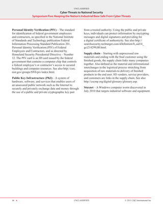 UNCLASSIFIED
                                     Cyber Threats to National Security
                 Symposium Five: Keeping the Nation’s Industrial Base Safe From Cyber Threats



Personal Identity Verification (PIV) – The standard        from a trusted authority. Using the public and private
for identification of federal government employees         keys, individuals can protect information by encrypting
and contractors, as specified in the National Institute    messages and digital signatures and providing for
of Standards and Technology publication Federal            a digital certificate of authenticity. See also http://
Information Processing Standard Publication 201,           searchsecurity.techtarget.com/sDefinition/0,,sid14_
Personal Identity Verification (PIV) of Federal            gci214299,00.html.
Employees and Contractors, and as directed by
Homeland Security Presidential Directive – Number          Supply chain – Starting with unprocessed raw
12. The PIV card is an ID card issued by the federal       materials and ending with the final customer using the
government that contains a computer chip that controls     finished goods, the supply chain links many companies
a federal employee’s or contractor’s access to secured     together. Also defined as the material and informational
buildings and computer resources. See also http://csrc.    interchanges in the logistical process stretching from
nist.gov/groups/SNS/piv/index.html.                        acquisition of raw materials to delivery of finished
                                                           products to the end user. All vendors, service providers,
Public Key Infrastructure (PKI) – A system of              and customers are links in the supply chain. See also
hardware, software, and services that enables users of     http://cscmp.org/digital/glossary/glossary.asp.
an unsecured public network such as the Internet to
securely and privately exchange data and money through     Stuxnet – A Windows computer worm discovered in
the use of a public and private cryptographic key pair     July 2010 that targets industrial software and equipment.




34 H                                                UNCLASSIFIED                              © 2011 CACI International Inc
 