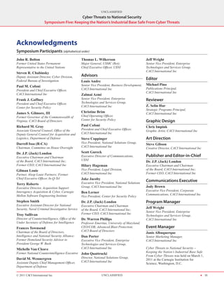 UNCLASSIFIED
                                          Cyber Threats to National Security
                      Symposium Five: Keeping the Nation’s Industrial Base Safe From Cyber Threats




Acknowledgments
Symposium Participants (alphabetical order)
John R. Bolton                                   Thomas L. Wilkerson                            Jeff Wright
Former United States Permanent                   Major General, USMC (Ret);                     Senior Vice President, Enterprise
Representative to the United Nations             Chief Executive Officer, USNI                  Technologies and Services Group,
                                                                                                CACI International Inc
Steven R. Chabinsky
Deputy Assistant Director, Cyber Division,       Advisors
Federal Bureau of Investigation
                                                                                                Editor
                                                 Louis Andre
Paul M. Cofoni                                   Senior Vice President, Business Development,   Michael Pino
                                                 CACI International Inc                         Publications Principal,
President and Chief Executive Officer,
                                                                                                CACI International Inc
CACI International Inc                           Zalmai Azmi
Frank J. Gaffney                                 Senior Vice President, Enterprise              Reviewer
President and Chief Executive Officer,           Technologies and Services Group,
Center for Security Policy                       CACI International Inc                         Z. Selin Hur
                                                                                                Strategic Programs Principal,
James S. Gilmore, III                            Christine Brim                                 CACI International Inc
Former Governor of the Commonwealth of           Chief Operating Officer,
Virginia; CACI Board of Directors                Center for Security Policy                     Graphic Design
Richard M. Gray                                  Paul Cofoni                                    Chris Impink
Associate General Counsel, Office of the         President and Chief Executive Officer,         Graphic Artist, CACI International Inc
Deputy General Counsel for Acquisition and       CACI International Inc
Logistics, Department of Defense                 Steve Coppinger                                Art Direction
Darrell Issa (R-CA)                              Vice President, National Solutions Group,
                                                                                                Steve Gibson
Chairman, Committee on House Oversight           CACI International Inc
                                                                                                Creative Director, CACI International Inc
Dr. J.P. (Jack) London                           Scott Gureck
Executive Chairman and Chairman                  Executive Director of Communications,          Publisher and Editor-in-Chief
of the Board, CACI International Inc;            USNI
                                                                                                Dr. J.P. (Jack) London
Former CEO, CACI International Inc               Hilary Hageman                                 Executive Chairman and Chairman
Gilman Louie                                     Vice President, Legal Division,                of the Board, CACI International Inc;
Partner, Alsop Louie Partners; Former            CACI International Inc                         Former CEO, CACI International Inc
Chief Executive Officer, In-Q-Tel                Jake Jacoby
                                                 Executive Vice President, National Solutions
                                                                                                Communications Executive
Terry Roberts
Executive Director, Acquisition Support          Group, CACI International Inc                  Jody Brown
Interagency Acquisition & Cyber, Carnegie                                                       Executive Vice President, Corporate
                                                 Ben Lerner
Mellon Software Engineering Institute                                                           Communications, CACI International Inc
                                                 Vice President, Center for Security Policy
Stephen Smith                                    Dr. J.P. (Jack) London                         Program Manager
Executive Assistant Director for National        Executive Chairman and Chairman
Security, Naval Criminal Investigative Service                                                  Jeff Wright
                                                 of the Board, CACI International Inc;
                                                                                                Senior Vice President, Enterprise
Troy Sullivan                                    Former CEO, CACI International Inc
                                                                                                Technologies and Services Group,
Director of Counterintelligence, Office of the   Dr. Warren Phillips                            CACI International Inc
Under Secretary of Defense for Intelligence      Professor Emeritus, University of Maryland;
Frances Townsend                                 CEO/COB, Advanced Blast Protection;            Event Manager
Chairman of the Board of Directors,              CACI Board of Directors
                                                                                                Janis Albuquerque
Intelligence and National Security Alliance;     Dan Porter                                     Senior Marketing Manager,
Former Homeland Security Advisor to              Executive Vice President, Enterprise           CACI International Inc
President George W. Bush                         Technologies and Services Group,
Michelle Van Cleave                              CACI International Inc                         Cyber Threats to National Security –
Former National Counterintelligence Executive John Quattrocki                                   Keeping the Nation’s Industrial Base Safe
                                                                                                From Cyber Threats was held on March 1,
David M. Wennergren                           Director, National Solutions Group,
                                                                                                2011 at the Carnegie Institution for
Assistant Deputy Chief Management Officer,    CACI International Inc
                                                                                                Science, Washington, D.C.
Department of Defense

© 2011 CACI International Inc                                   UNCLASSIFIED                                                             H 35
 