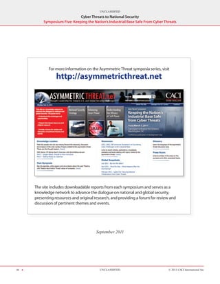 UNCLASSIFIED
                                Cyber Threats to National Security
            Symposium Five: Keeping the Nation’s Industrial Base Safe From Cyber Threats




              For more information on the Asymmetric Threat symposia series, visit

                   http://asymmetricthreat.net




       The site includes downloadable reports from each symposium and serves as a
       knowledge network to advance the dialogue on national and global security,
       presenting resources and original research, and providing a forum for review and
       discussion of pertinent themes and events.




                                          September 2011




36 H                                        UNCLASSIFIED                           © 2011 CACI International Inc
 