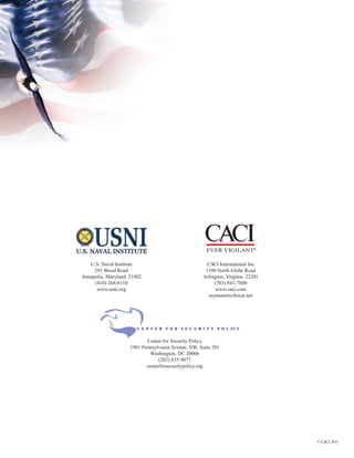 ®

   U.S. Naval Institute                              CACI International Inc
     291 Wood Road                                  1100 North Glebe Road
Annapolis, Maryland 21402                          Arlington, Virginia 22201
     (410) 268-6110                                     (703) 841-7800
      www.usni.org                                       www.caci.com
                                                      asymmetricthreat.net




                           Center for Security Policy
                    1901 Pennsylvania Avenue, NW, Suite 201
                             Washington, DC 20006
                                (202) 835-9077
                           centerforsecuritypolicy.org




                                                                               © CACI 2011
 