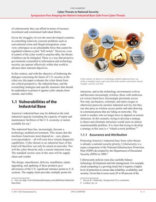UNCLASSIFIED
                                          Cyber Threats to National Security
                      Symposium Five: Keeping the Nation’s Industrial Base Safe From Cyber Threats



of cybersecurity they can afford in terms of resource
investment and constrained individual liberty.

Given the struggles of even the most developed countries
in controlling relatively concrete problems such as
conventional crime and illegal immigration, some
view cyberspace as an unleashable force that cannot be
regulated without a cyber “kill switch.” However, even
if control of the cyber world is unachievable, the threats
it harbors can be mitigated. There is a way that proactive
governments committed to information and technology
security can operate effectively within that world to
advance their national objectives.

In this context, and with the objective of furthering the
dialogue concerning the future of U.S. security in the
                                                                        Cyber attacks on America’s technology-enabled industrial base can
cyber era, this paper evaluates the cyber threat from                   strike at multiple points and come from both outsider and insider threats.
one critical perspective: the industrial base, and the                  Graphic courtesy of CACI.
overarching strategies and specific measures that should
be undertaken to protect it against cyber attacks from                 intrusions, and as the technology environment evolves
outside, and within.                                                   and becomes increasingly wireless, those with malicious
                                                                       (or worse) intent have increasingly proximate access.
1.1	 Vulnerabilities of the                                            Not only can hackers, criminals, and states (rogue or
                                                                       otherwise) passively monitor industrial activity, but they
     Industrial Base                                                   can also pose as wireless access points and start drawing
                                                                       in communications that are riding on networks. The
America’s industrial base may be defined as the total
                                                                       result is insiders who no longer have to depend on remote
industrial capacity (including the capacity of repair and
                                                                       intrusions. In this scenario, trying to develop a strategy
maintenance facilities) of the U.S. economy or nation
                                                                       to detect and eliminate intrusions would seem an almost
available for use.6
                                                                       insurmountable problem. It is clear that trying to develop
The industrial base has, increasingly, become a                        a strategy in this area is a “whack-a-mole problem.”7
technology-enabled environment. This means that the
machines Americans most depend on – cars, planes,                      1.1.1	 Assurance and Attribution
even pacemakers – all will soon have remote diagnostic                 Protecting America’s industrial base from cyber threats
capabilities. Cyber threats to an industrial base of this              is already a national security priority. Cybersecurity is a
kind will therefore not only be aimed at networks. Nor                 major component of the National Infrastructure Protection
will the cyber threat be only a remote intrusion issue.                Plan (NIPP) developed by the Department of Homeland
The standard vectors seen in this area will be supply                  Security (DHS) in 2006.8
chain and vendor.
                                                                       Cybersecurity policies must also carefully balance
The design, manufacture, delivery, installation, repair,               technology development and risk management. For example,
upgrading, and updating of these products give                         cloud computing is a growing trend, but it requires a higher
adversaries of the U.S. significant entrance points to U.S.            level of protection to ensure data reliability, availability, and
systems. The supply chain provides multiple points for                 security. Given that it owns some 85 to 90 percent of the

6  Also see http://www.businessdictionary.com/definition/industrial-   7  Steven R. Chabinsky, Symposium Five comments.
base.html.                                                             8  London, op. cit.


© 2011 CACI International Inc                                   UNCLASSIFIED                                                                  H 5
 