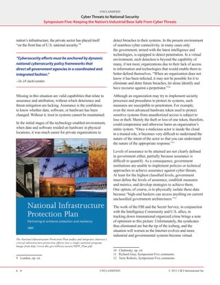 UNCLASSIFIED
                                           Cyber Threats to National Security
                       Symposium Five: Keeping the Nation’s Industrial Base Safe From Cyber Threats



nation’s infrastructure, the private sector has placed itself                  detect breaches to their systems. In the present environment
“on the front line of U.S. national security.”9                                of seamless cyber connectivity, in many cases only
                                                                               the government, armed with the latest intelligence and
                                                                               technologies, is equipped to detect penetration. In a virtual
“Cybersecurity efforts must be anchored by dynamic                             environment, such detection is beyond the capability of
national cybersecurity policy frameworks that                                  many, if not most, organizations due to their lack of access
direct all government agencies in a coordinated and                            to information and technologies that would enable them to
integrated fashion.”                                                           better defend themselves. “When an organization does not
                                                                               know it has been infected, it may not be possible for it to
- Dr. J.P. (Jack) London
                                                                               eliminate and deter future breaches, let alone identify and
                                                                               have recourse against a perpetrator.”10

Missing in this situation are valid capabilities that relate to                Although an organization may try to implement security
assurance and attribution, without which deterrence and                        processes and procedures to protect its systems, such
threat mitigation are lacking. Assurance is the confidence                     measures are susceptible to penetration. For example,
to know whether data, software, or hardware has been                           even the most advanced hardware token used to protect
changed. Without it, trust in systems cannot be maintained.                    sensitive systems from unauthorized access is subject to
                                                                               loss or theft. Merely the theft or loss of one token, therefore,
In the initial stages of the technology-enabled environment,                   could compromise and otherwise harm an organization’s
when data and software resided on hardware in physical                         entire system. “Once a malicious actor is inside the cloud
locations, it was much easier for private organizations to                     in a trusted role, it becomes very difficult to understand the
                                                                               nature of the intent of the actor so that you can understand
                                                                               the nature of the appropriate response.”11

                                                                               Levels of assurance to be attained are not clearly defined
                                                                               in government either, partially because assurance is
                                                                               difficult to quantify. As a consequence, government
                                                                               institutions are unable to implement policies or technical
                                                                               approaches to achieve assurance against cyber threats.
                                                                               At least for the highest classified levels, government
                                                                               must define the levels of assurance, establish measures
                                                                               and metrics, and develop strategies to achieve them.
                                                                               One option, of course, is to physically isolate these data
                                                                               because “high-end hackers can access anything on current
                                                                               unclassified government architectures.”12

                                                                               The work of the FBI and the Secret Service, in conjunction
                                                                               with the Intelligence Community and U.S. allies, in
                                                                               tracking down transnational organized crime brings a note
                                                                               of optimism to this picture. Unfortunately, the syndicates
                                                                               thus eliminated are but the tip of the iceberg, and the
                                                                               situation will worsen as the Internet evolves and more
                                                                               industrial and governmental systems become virtual.
The National Infrastructure Protection Plan unifies and integrates America’s
critical infrastructure protection efforts into a single national program.
Image from http://www.dhs.gov/xlibrary/assets/NIPP_Plan.pdf.
                                                                               10  Chabinsky, op. cit.
                                                                               11  Richard Gray, Symposium Five comments.
9  London, op. cit.                                                            12  Terry Roberts, Symposium Five comments.


6 H                                                                   UNCLASSIFIED                                    © 2011 CACI International Inc
 