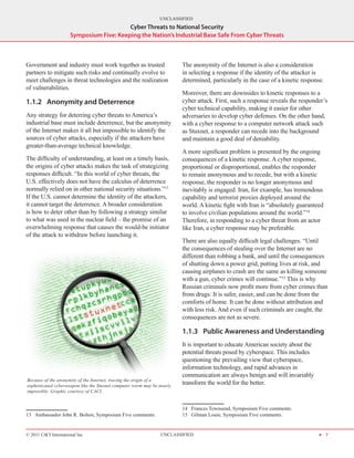 UNCLASSIFIED
                                          Cyber Threats to National Security
                      Symposium Five: Keeping the Nation’s Industrial Base Safe From Cyber Threats



Government and industry must work together as trusted                    The anonymity of the Internet is also a consideration
partners to mitigate such risks and continually evolve to                in selecting a response if the identity of the attacker is
meet challenges in threat technologies and the realization               determined, particularly in the case of a kinetic response.
of vulnerabilities.
                                                                         Moreover, there are downsides to kinetic responses to a
1.1.2	 Anonymity and Deterrence                                          cyber attack. First, such a response reveals the responder’s
                                                                         cyber technical capability, making it easier for other
Any strategy for deterring cyber threats to America’s                    adversaries to develop cyber defenses. On the other hand,
industrial base must include deterrence, but the anonymity               with a cyber response to a computer network attack such
of the Internet makes it all but impossible to identify the              as Stuxnet, a responder can recede into the background
sources of cyber attacks, especially if the attackers have               and maintain a good deal of deniability.
greater-than-average technical knowledge.
                                                                         A more significant problem is presented by the ongoing
The difficulty of understanding, at least on a timely basis,             consequences of a kinetic response. A cyber response,
the origins of cyber attacks makes the task of strategizing              proportional or disproportional, enables the responder
responses difficult. “In this world of cyber threats, the                to remain anonymous and to recede, but with a kinetic
U.S. effectively does not have the calculus of deterrence                response, the responder is no longer anonymous and
normally relied on in other national security situations.”13             inevitably is engaged. Iran, for example, has tremendous
If the U.S. cannot determine the identity of the attackers,              capability and terrorist proxies deployed around the
it cannot target the deterrence. A broader consideration                 world. A kinetic fight with Iran is “absolutely guaranteed
is how to deter other than by following a strategy similar               to involve civilian populations around the world.”14
to what was used in the nuclear field – the promise of an                Therefore, in responding to a cyber threat from an actor
overwhelming response that causes the would-be initiator                 like Iran, a cyber response may be preferable.
of the attack to withdraw before launching it.
                                                                         There are also equally difficult legal challenges. “Until
                                                                         the consequences of stealing over the Internet are no
                                                                         different than robbing a bank, and until the consequences
                                                                         of shutting down a power grid, putting lives at risk, and
                                                                         causing airplanes to crash are the same as killing someone
                                                                         with a gun, cyber crimes will continue.”15 This is why
                                                                         Russian criminals now profit more from cyber crimes than
                                                                         from drugs: It is safer, easier, and can be done from the
                                                                         comforts of home. It can be done without attribution and
                                                                         with less risk. And even if such criminals are caught, the
                                                                         consequences are not as severe.

                                                                         1.1.3	 Public Awareness and Understanding
                                                                         It is important to educate American society about the
                                                                         potential threats posed by cyberspace. This includes
                                                                         questioning the prevailing view that cyberspace,
                                                                         information technology, and rapid advances in
                                                                         communication are always benign and will invariably
Because of the anonymity of the Internet, tracing the origin of a
sophisticated cyberweapon like the Stuxnet computer worm may be nearly
                                                                         transform the world for the better.
impossible. Graphic courtesy of CACI.


                                                                         14  Frances Townsend, Symposium Five comments.
13  Ambassador John R. Bolton, Symposium Five comments.                  15  Gilman Louie, Symposium Five comments.


© 2011 CACI International Inc                                   UNCLASSIFIED                                                     H 7
 