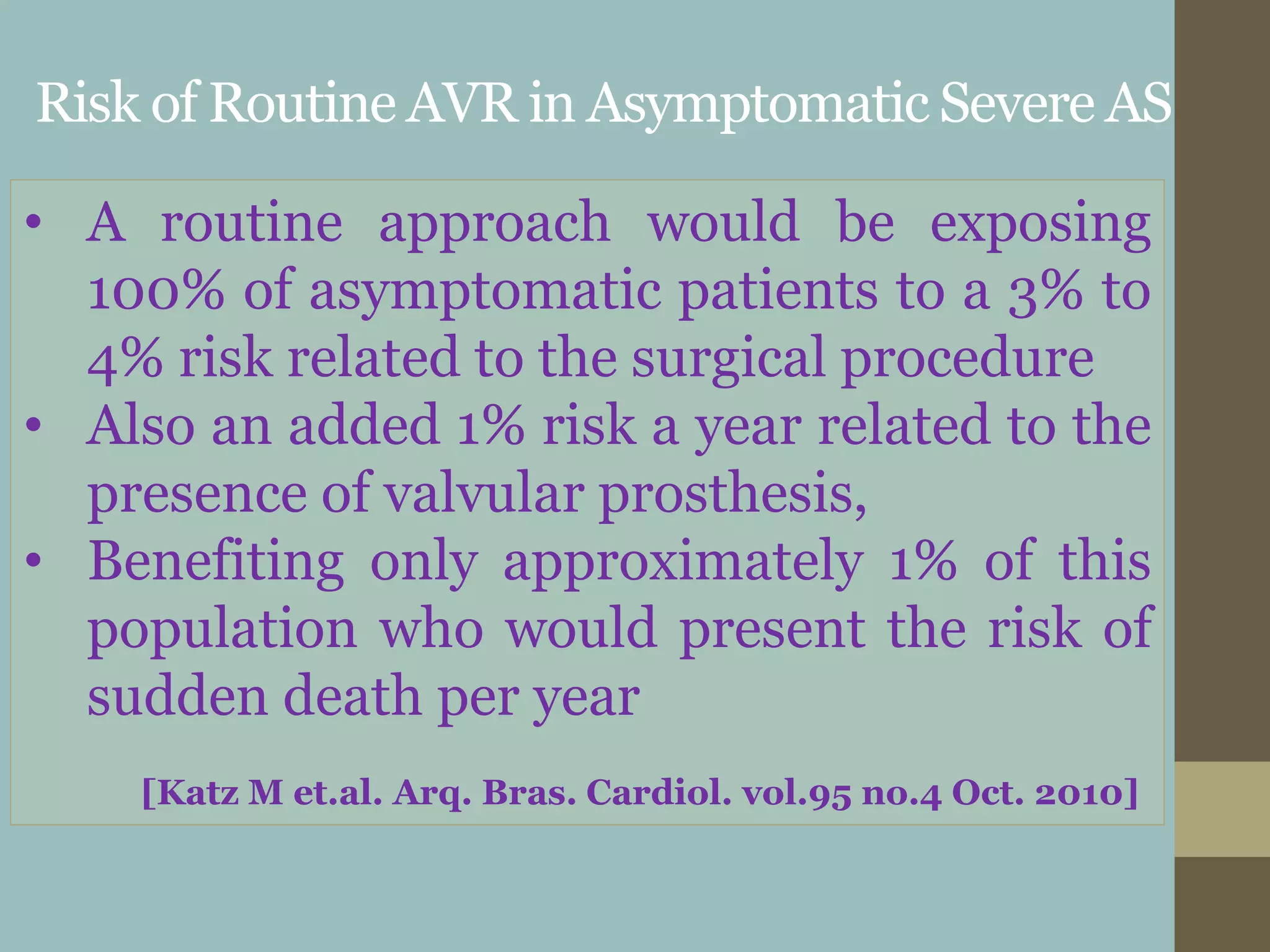 Risk of Routine AVR in Asymptomatic Severe AS
• A routine approach would be exposing
100% of asymptomatic patients to a 3% to
4% risk related to the surgical procedure
• Also an added 1% risk a year related to the
presence of valvular prosthesis,
• Benefiting only approximately 1% of this
population who would present the risk of
sudden death per year
[Katz M et.al. Arq. Bras. Cardiol. vol.95 no.4 Oct. 2010]
 