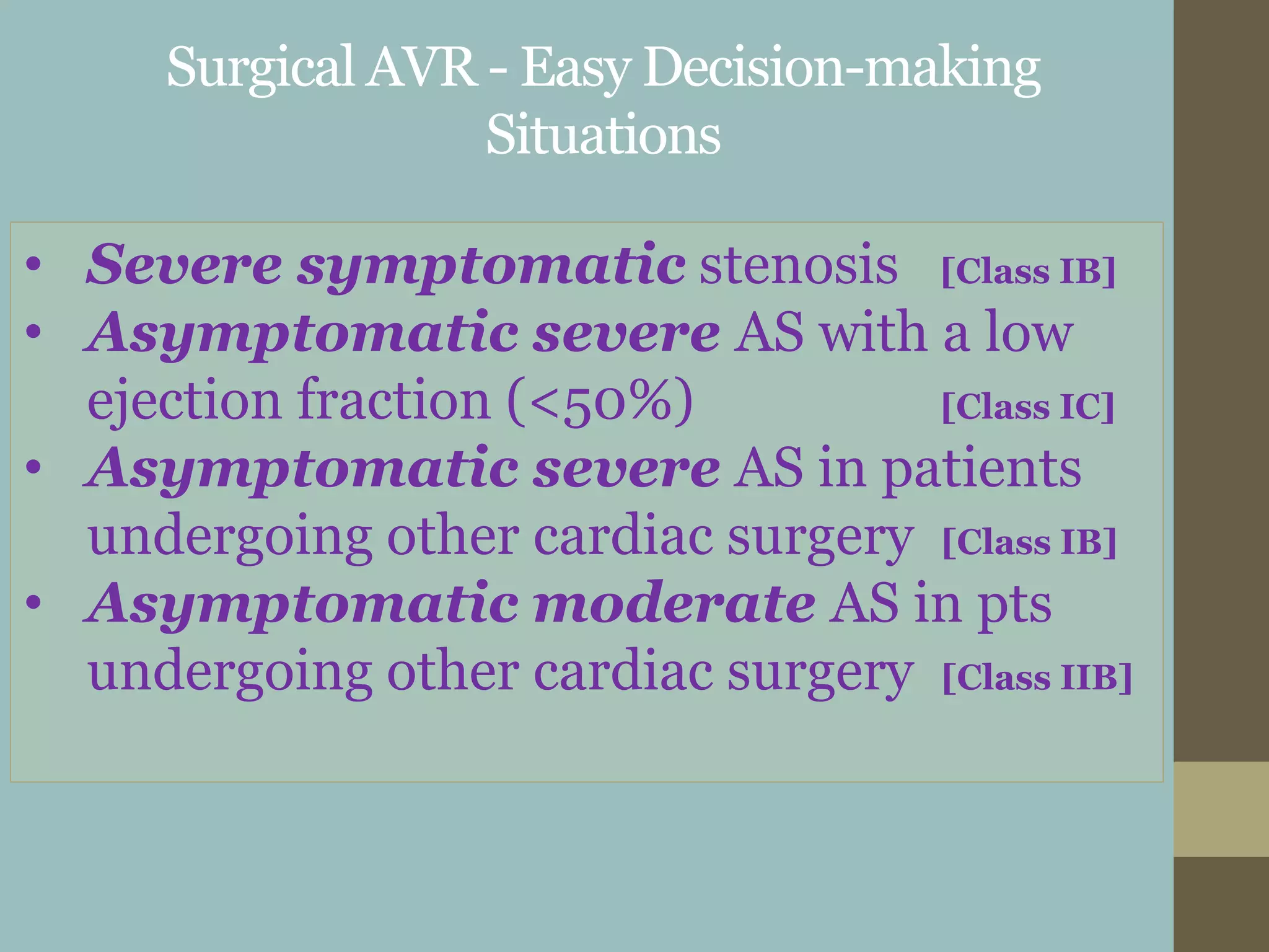 Surgical AVR - Easy Decision-making
Situations
• Severe symptomatic stenosis [Class IB]
• Asymptomatic severe AS with a low
ejection fraction (<50%) [Class IC]
• Asymptomatic severe AS in patients
undergoing other cardiac surgery [Class IB]
• Asymptomatic moderate AS in pts
undergoing other cardiac surgery [Class IIB]
 