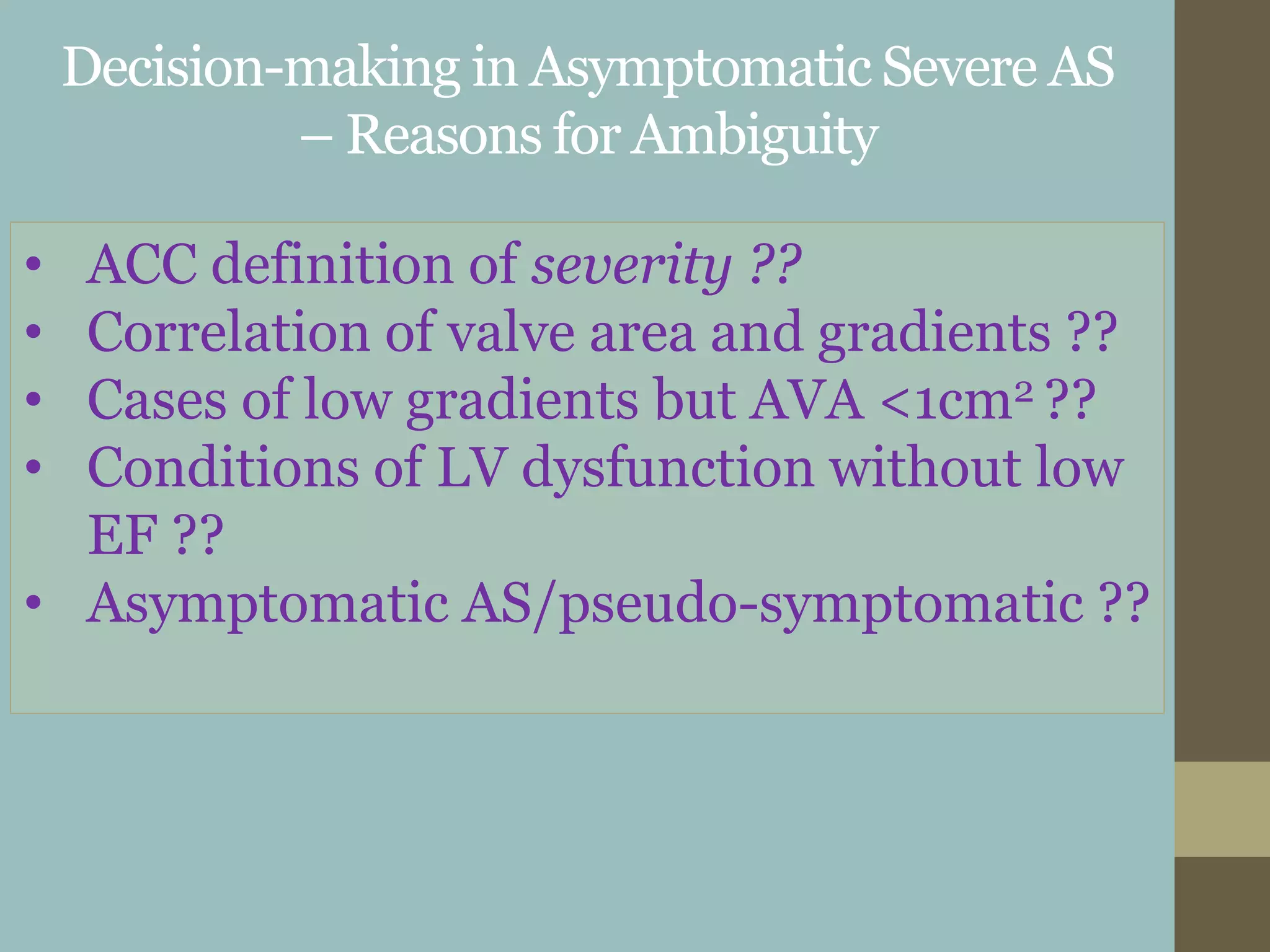 Decision-making in Asymptomatic Severe AS
– Reasons for Ambiguity
• ACC definition of severity ??
• Correlation of valve area and gradients ??
• Cases of low gradients but AVA <1cm2 ??
• Conditions of LV dysfunction without low
EF ??
• Asymptomatic AS/pseudo-symptomatic ??
 