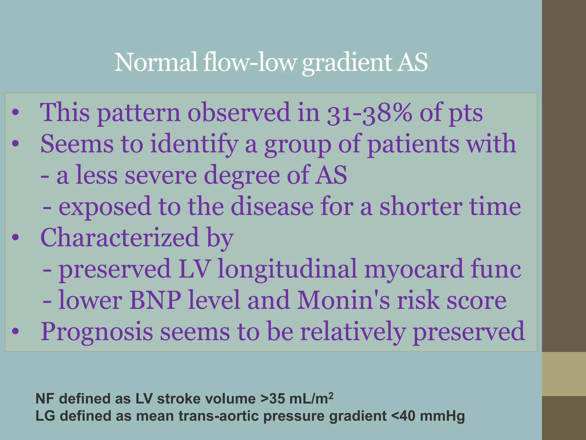Normal flow-low gradient AS
• This pattern observed in 31-38% of pts
• Seems to identify a group of patients with
- a less severe degree of AS
- exposed to the disease for a shorter time
• Characterized by
- preserved LV longitudinal myocard func
- lower BNP level and Monin's risk score
• Prognosis seems to be relatively preserved
NF defined as LV stroke volume >35 mL/m2
LG defined as mean trans-aortic pressure gradient <40 mmHg
 