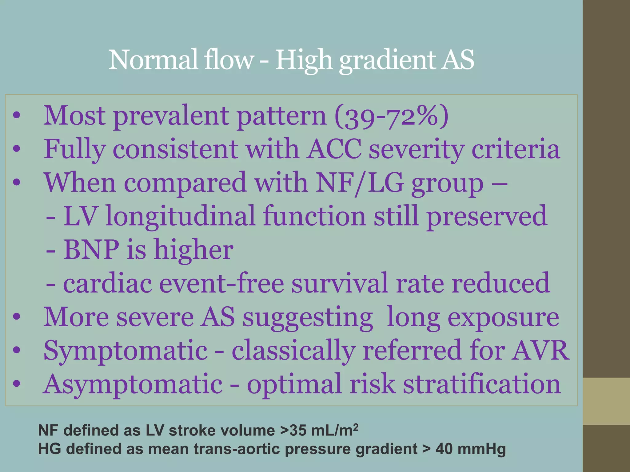 Normal flow - High gradient AS
• Most prevalent pattern (39-72%)
• Fully consistent with ACC severity criteria
• When compared with NF/LG group –
- LV longitudinal function still preserved
- BNP is higher
- cardiac event-free survival rate reduced
• More severe AS suggesting long exposure
• Symptomatic - classically referred for AVR
• Asymptomatic - optimal risk stratification
NF defined as LV stroke volume >35 mL/m2
HG defined as mean trans-aortic pressure gradient > 40 mmHg
 