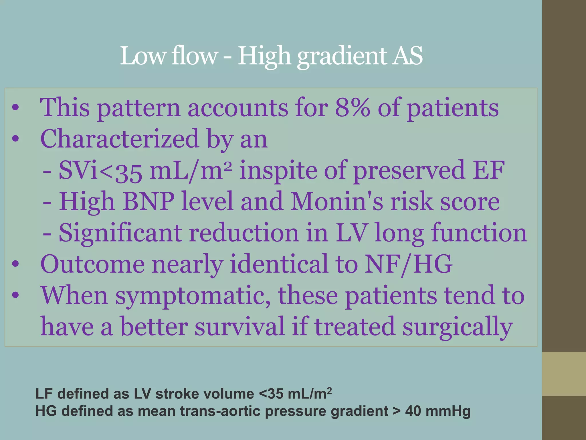 Low flow - High gradient AS
• This pattern accounts for 8% of patients
• Characterized by an
- SVi<35 mL/m2 inspite of preserved EF
- High BNP level and Monin's risk score
- Significant reduction in LV long function
• Outcome nearly identical to NF/HG
• When symptomatic, these patients tend to
have a better survival if treated surgically
LF defined as LV stroke volume <35 mL/m2
HG defined as mean trans-aortic pressure gradient > 40 mmHg
 