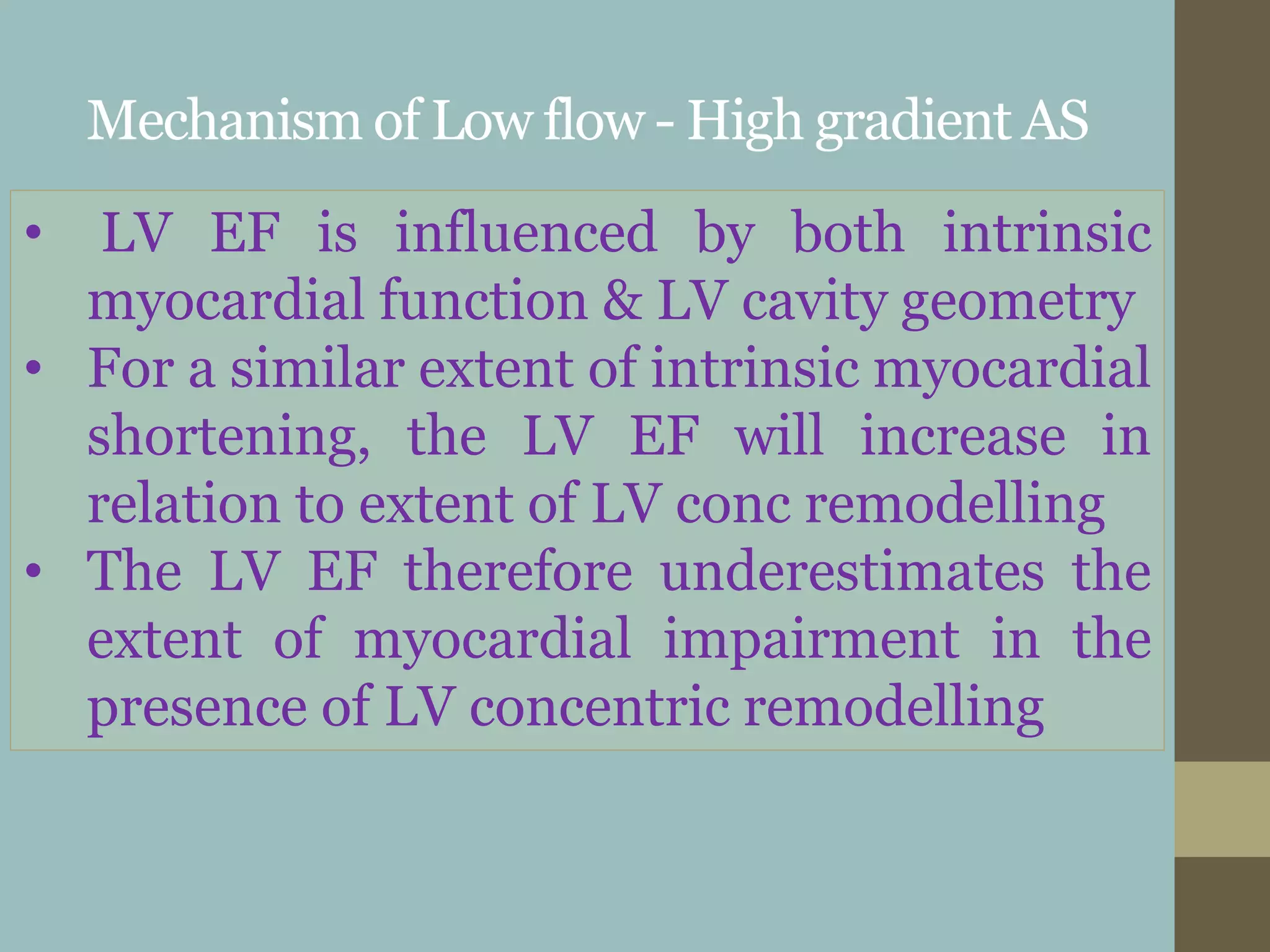 Mechanism of Low flow - High gradient AS
• LV EF is influenced by both intrinsic
myocardial function & LV cavity geometry
• For a similar extent of intrinsic myocardial
shortening, the LV EF will increase in
relation to extent of LV conc remodelling
• The LV EF therefore underestimates the
extent of myocardial impairment in the
presence of LV concentric remodelling
 