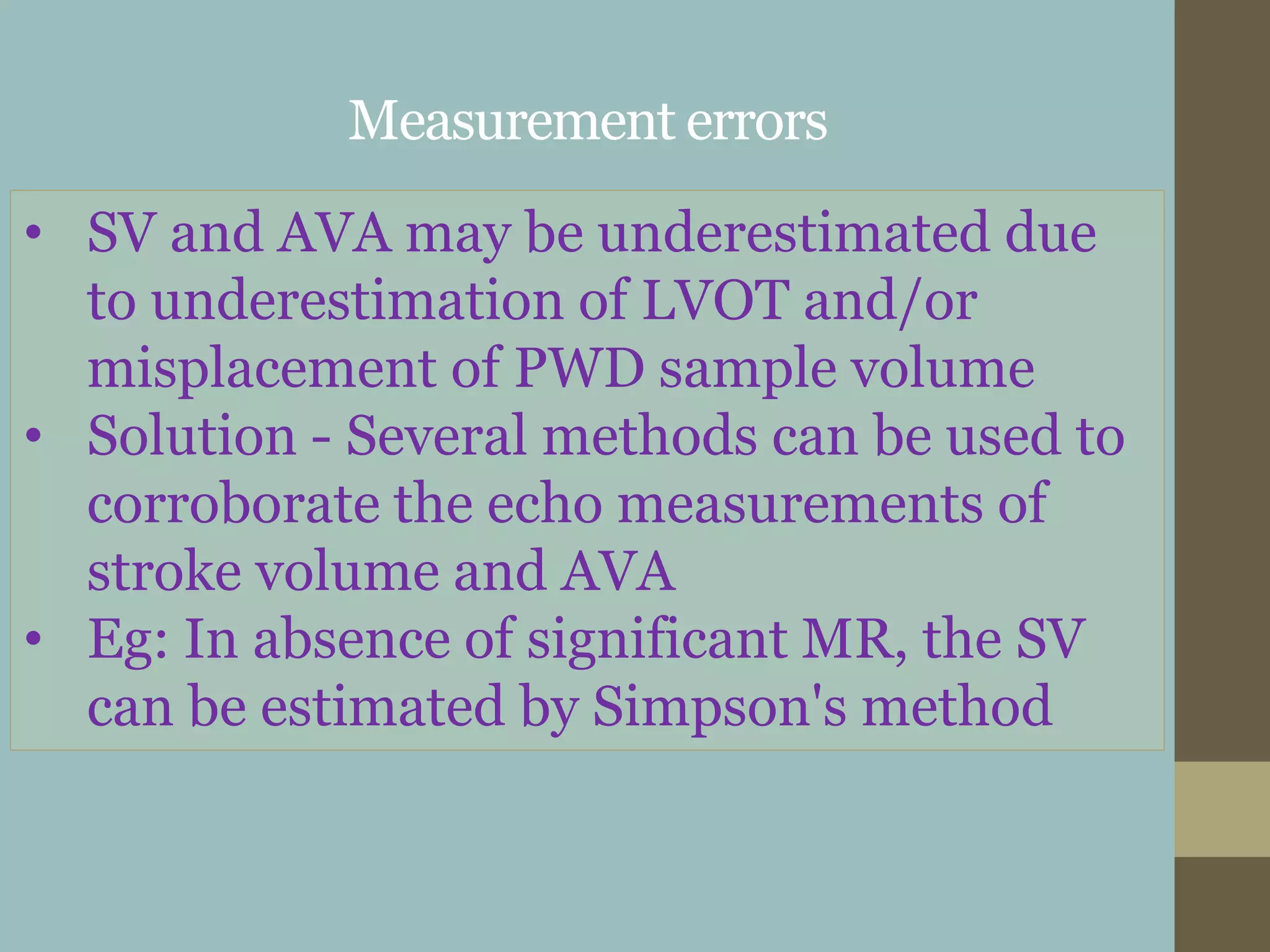 Measurement errors
• SV and AVA may be underestimated due
to underestimation of LVOT and/or
misplacement of PWD sample volume
• Solution - Several methods can be used to
corroborate the echo measurements of
stroke volume and AVA
• Eg: In absence of significant MR, the SV
can be estimated by Simpson's method
 