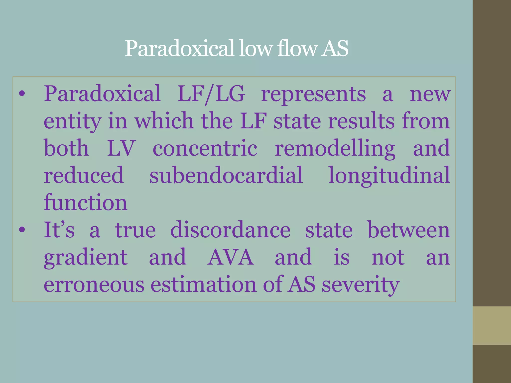 Paradoxical low flow AS
• Paradoxical LF/LG represents a new
entity in which the LF state results from
both LV concentric remodelling and
reduced subendocardial longitudinal
function
• It’s a true discordance state between
gradient and AVA and is not an
erroneous estimation of AS severity
 