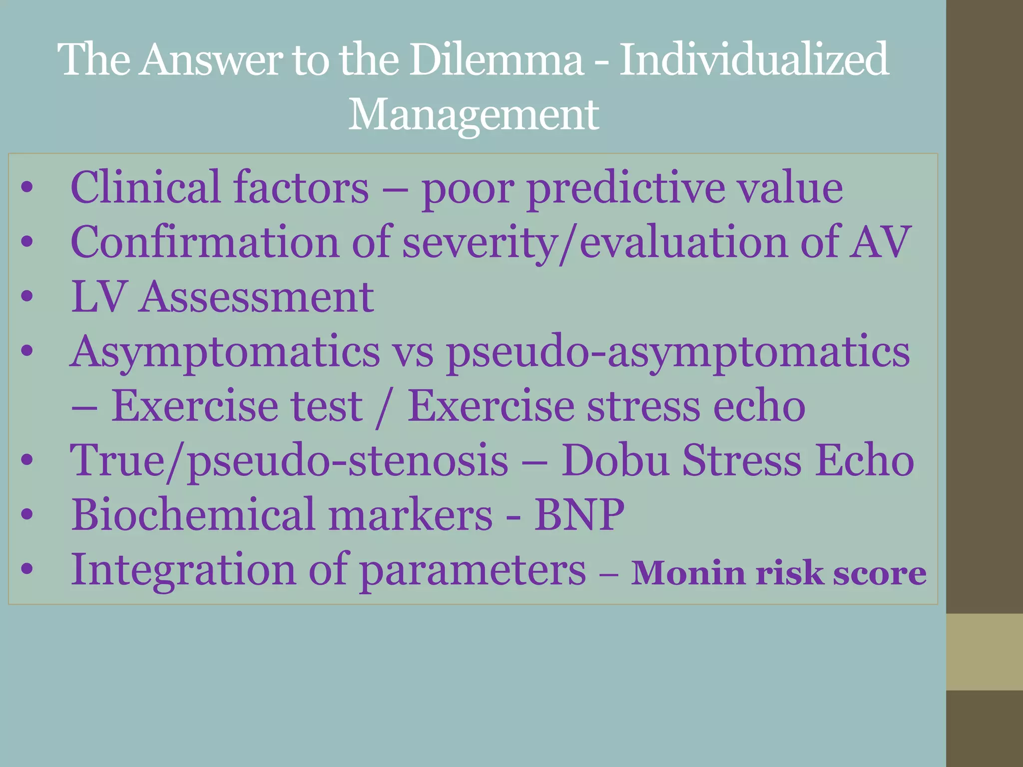 The Answer to the Dilemma - Individualized
Management
• Clinical factors – poor predictive value
• Confirmation of severity/evaluation of AV
• LV Assessment
• Asymptomatics vs pseudo-asymptomatics
– Exercise test / Exercise stress echo
• True/pseudo-stenosis – Dobu Stress Echo
• Biochemical markers - BNP
• Integration of parameters – Monin risk score
 
