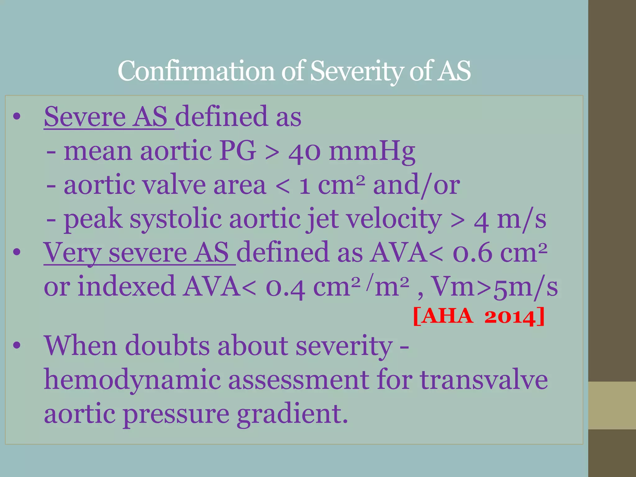Confirmation of Severity of AS
• Severe AS defined as
- mean aortic PG > 40 mmHg
- aortic valve area < 1 cm2 and/or
- peak systolic aortic jet velocity > 4 m/s
• Very severe AS defined as AVA< 0.6 cm2
or indexed AVA< 0.4 cm2 /m2 , Vm>5m/s
[AHA 2014]
• When doubts about severity -
hemodynamic assessment for transvalve
aortic pressure gradient.
 