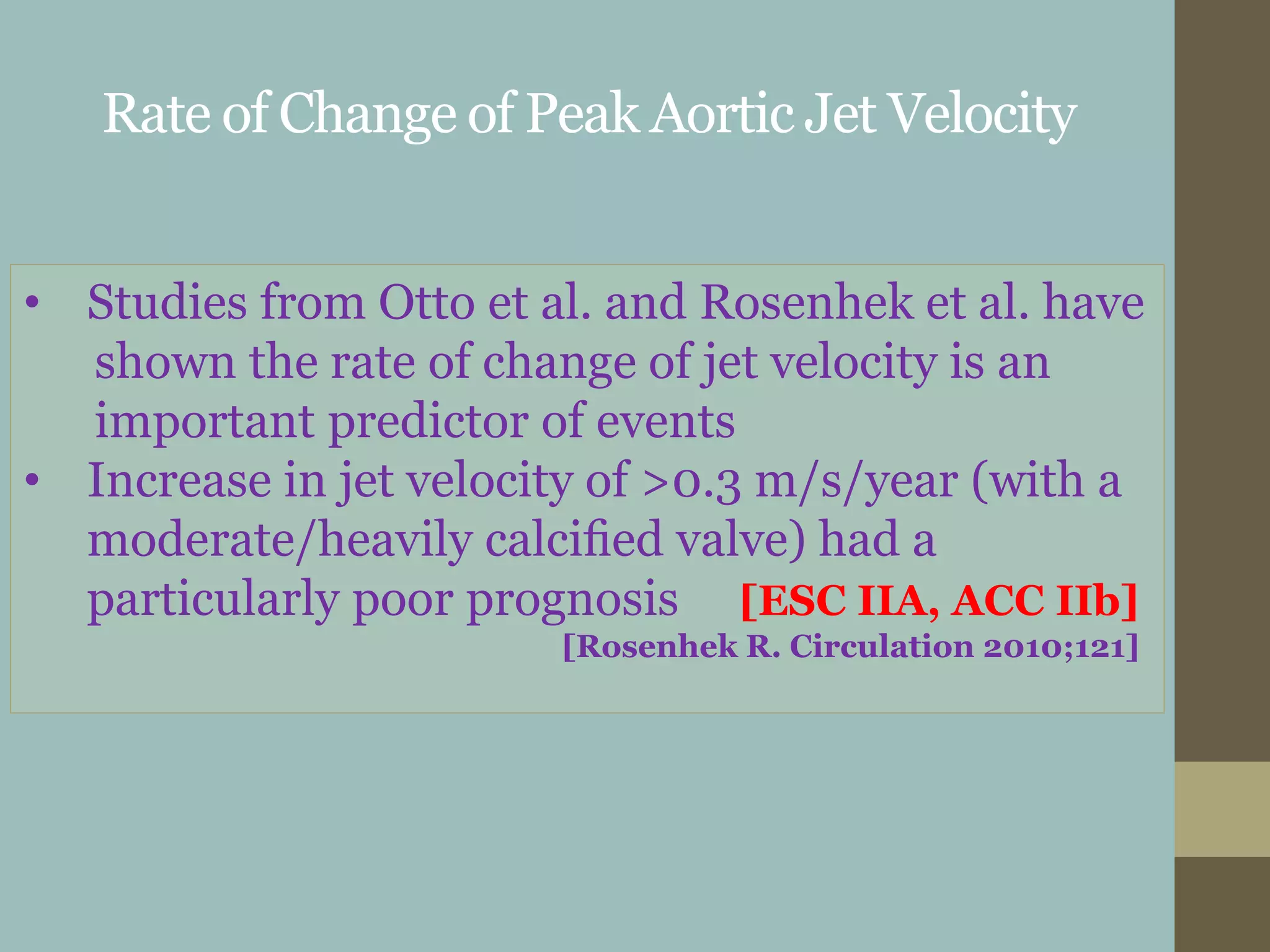 Rate of Change of Peak Aortic Jet Velocity
• Studies from Otto et al. and Rosenhek et al. have
shown the rate of change of jet velocity is an
important predictor of events
• Increase in jet velocity of >0.3 m/s/year (with a
moderate/heavily calciﬁed valve) had a
particularly poor prognosis [ESC IIA, ACC IIb]
[Rosenhek R. Circulation 2010;121]
 